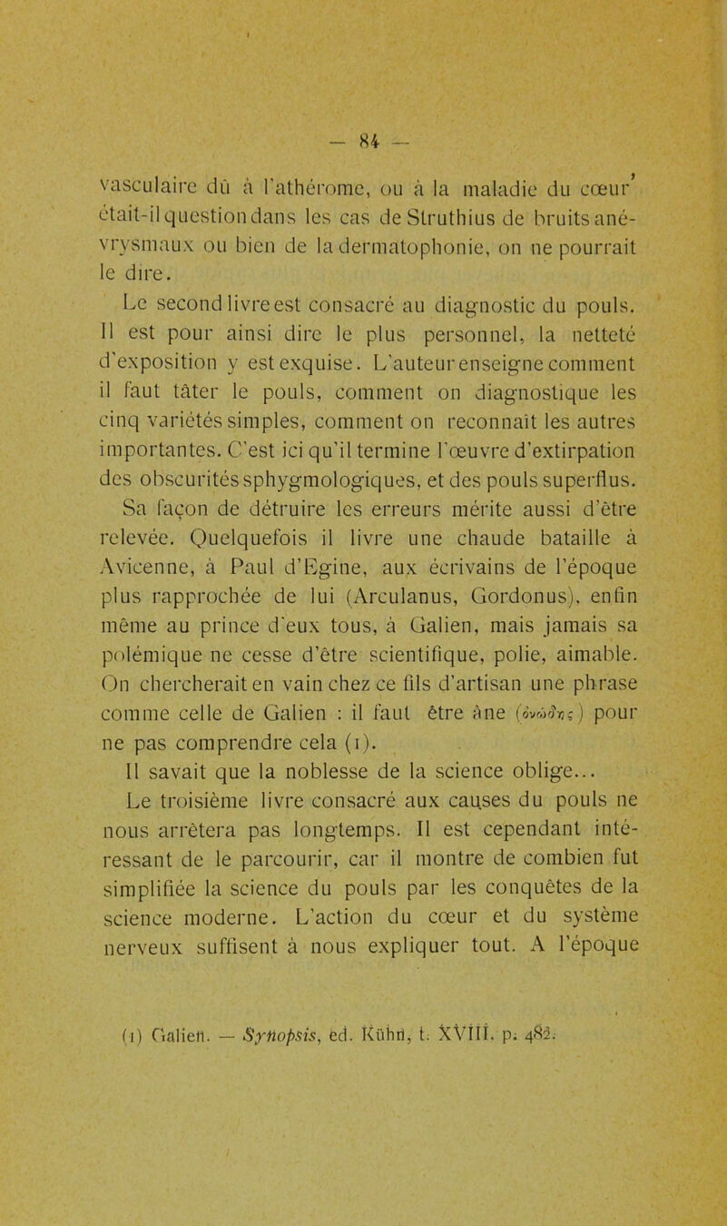 vasculaire dû à l'athérome, ou à la maladie du cœur* était-il question dans les cas de Slruthius de bruits ané- vrysmaux ou bien de la dermatophonie, on ne pourrait le dire. Le second livre est consacré au diagnostic du pouls. Il est pour ainsi dire le plus personnel, la netteté d’exposition y est exquise. L’auteur enseigne comment il faut tâter le pouls, comment on diagnostique les cinq variétés simples, comment on reconnaît les autres importantes. C’est ici qu’il termine l’œuvre d’extirpation des obscurités sphygmologiques, et des pouls superflus. Sa façon de détruire les erreurs mérite aussi d’être relevée. Quelquefois il livre une chaude bataille à Avicenne, à Paul d’Egine, aux écrivains de l’époque plus rapprochée de lui (Arculanus, Gordonus), enfin même au prince d'eux tous, à Galien, mais jamais sa polémique ne cesse d’être scientifique, polie, aimable. On chercherait en vain chez ce fils d’artisan une ph rase comme celle de Galien : il faut être âne pour ne pas comprendre cela (i). Il savait que la noblesse de la science oblige... Le troisième livre consacré aux causes du pouls ne nous arrêtera pas longtemps. Il est cependant inté- ressant de le parcourir, car il montre de combien fut simplifiée la science du pouls par les conquêtes de la science moderne. L’action du cœur et du système nerveux suffisent à nous expliquer tout. A l’époque (i) Galien. — Synopsis, èd. Kühri, t. XVllf. p; 482: