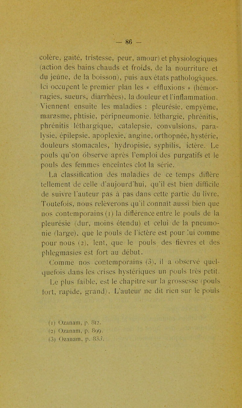 colère, gaité, tristesse, peur, amour) et physiologiques (action des bains chauds et froids, de la nourriture et du jeune, de la boisson ), puis aux états pathologiques. Ici occupent le premier plan les « eftluxions » (hémor- ragies, sueurs, diarrhées), la douleur et l'inflammation. Viennent ensuite les maladies : pleurésie, empyème, marasme, phtisie, péripneumonie, léthargie, phrénitis, phrénitis léthargique, catalepsie, convulsions, para- lysie, épilepsie, apoplexie, angine, orthopnée, hystérie, douleurs stomacales, hydropisie, syphilis, ictère. Le pouls qu’on observe après l’emploi des purgatifs et le pouls des femmes enceintes clôt la série. La classification des maladies de ce temps diffère tellement de celle d’aujourd’hui, qu’il est bien difficile de suivre l’auteur pas à pas dans cette partie du livre. Toutefois, nous relèverons qu’il connaît aussi bien que nos contemporains (i) la différence entre le pouls de la pleurésie (dur, moins étendu) et celui de la pneumo- nie (large), que le pouls de l'ictère est pour lui comme pour nous (2), lent, que le pouls des fièvres et des phlegmasies est fort au début. Comme nos contemporains (3), il a observé quel- quefois dans les crises hystériques un pouls très petit. Le plus faible, est le chapitre sur la grossesse ( pouls fort, rapide, grand). L’auteur ne dit rien sur le pouls (q Ozanam, p. 812. (2) Ozanam, p. 89g. (3) Ozanam. p. 83V