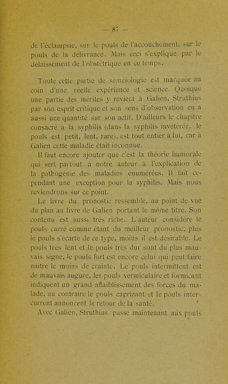 de l'éclampsie, sur le pouls de 1 accouchement, sur le pouls de la délivrance. Mais ceci s’explique par le délaissement de l’obstétrique en ce temps. Toute cette partie de séméiologie est marquée au coin d’une réelle expérience et science. Quoique une partie des mérites y revient à Galien, Struthius par son esprit critique et son sens d observation en a aussi une quantité sur son actif. D’ailleurs le chapitre consacré a la syphilis (dans la syphilis invétérée, le pouls est petit, lent, rare), est tout entier à lui, car à Galien cette maladie était inconnue. 11 faut encore ajouter que c'est la théorie humorale qui sert partout à notre auteur à l’explication de la pathogénie des maladies énumérées. 11 lait ce- pendant une exception pour la syphilis. Mais nous reviendrons sur ce point. Le livre du pronostic ressemble, au point de vue du plan au livre de Galien portant le même titre. Son contenu est aussi très riche. L'auteur considère le pouls carré comme étant du meilleur pronostic, plus le pouls s’écarte de ce type, moins il est désirable. Le pouls très lent et le pouls très dur sont du plus mau- vais signe, le pouls fort est encore celui qui peut faire naître le moins de crainte. Le pouls intermittent est de mauvais augure, les pouls vermiculaire et formicant indiquent un grand affaiblissement des forces du ma- lade, au contraire le pouls caprizant et le pouls inter- current annoncent le retour de la santé. Avec Galien, Struthius passe maintenant aux pouls