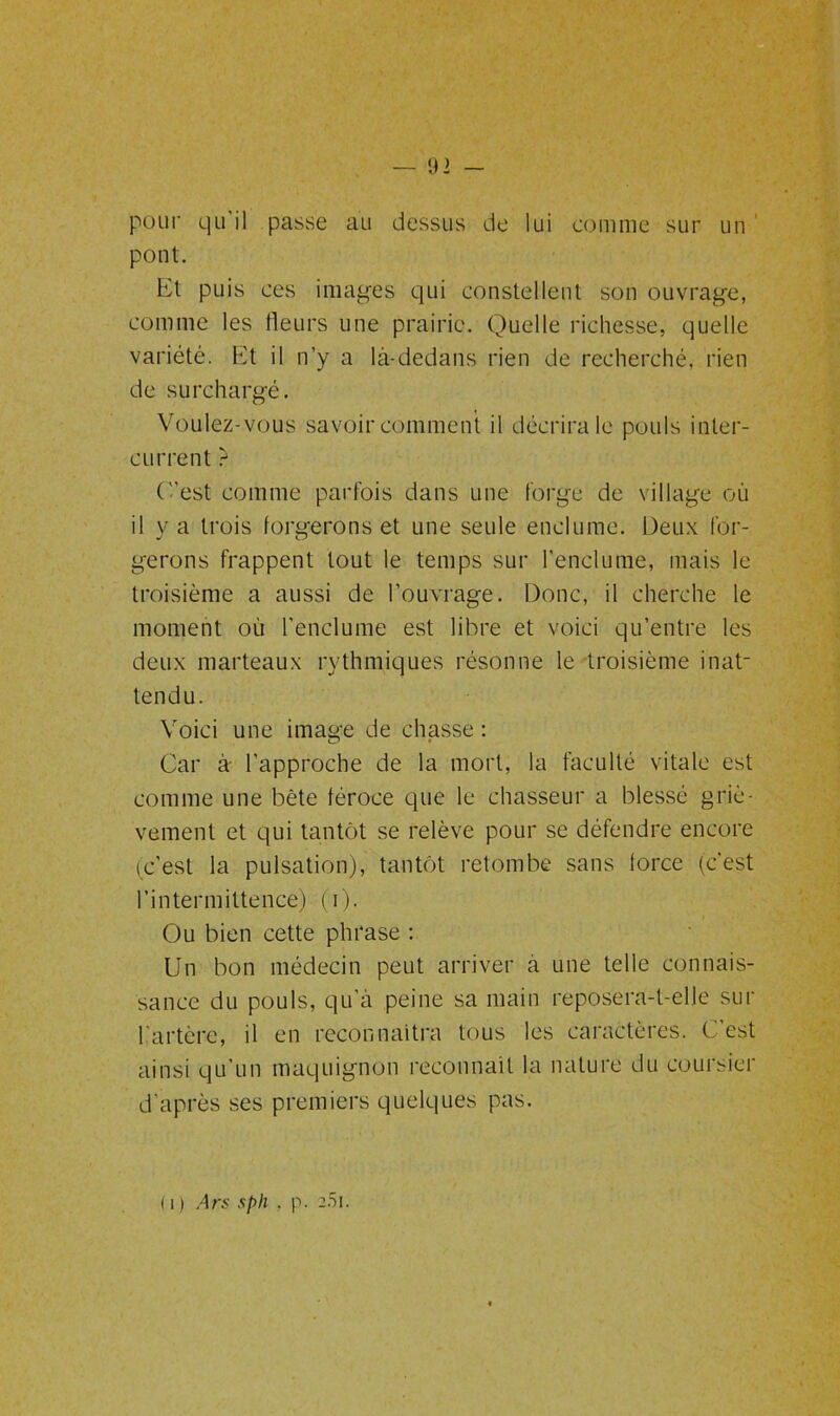 pour qu'il passe au dessus de lui comme sur un pont. Et puis ces images qui constellent son ouvrage, comme les fleurs une prairie. Quelle richesse, quelle variété. Et il n’y a là-dedans rien de recherché, rien de surchargé. Voulez-vous savoir comment il décrira le pouls inter- current -* C'est comme parfois dans une forge de village où il y a trois forgerons et une seule enclume. Deux for- gerons frappent tout le temps sur l’enclume, mais le troisième a aussi de l’ouvrage. Donc, il cherche le moment où l'enclume est libre et voici qu’entre les deux marteaux rythmiques résonne le troisième inat- tendu. Voici une image de chasse : Car à l’approche de la mort, la faculté vitale est comme une bête féroce que le chasseur a blessé griè- vement et qui tantôt se relève pour se défendre encore (c'est la pulsation), tantôt retombe sans force (c'est l’intermittence) (i). Ou bien cette phrase : Un bon médecin peut arriver à une telle connais- sance du pouls, qu’à peine sa main reposera-t-elle sur l'artère, il en reconnaîtra tous les caractères. C'est ainsi qu'un maquignon reconnaît la nature du coursier d’après ses premiers quelques pas. 111 Ars sph , p. a/51.