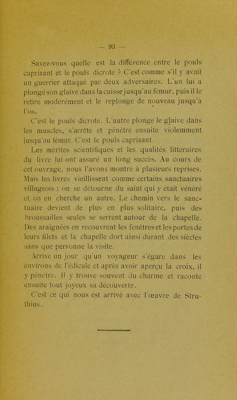 03 — Savez-vous quelle est la différence,.entre le pouls caprizant et le pouls dicrote ? C'est comme s’il y avait un guerrier attaqué par deux adversaires. L'un lui a plongé; son glaive dans la cuisse jusqu’au fémur, puis il le retire modérément et le replonge de nouveau jusqu’à l'os. C’est le pouls dicrote. L’autre plonge le glaive dans les muscles, s’arrête et pénètre ensuite violemment jusqu’au fémur. C’est le pouls caprizant. Les mérites scientifiques et les qualités littéraires du livre lui ont' assuré un long succès. Au cours de cet ouvrage, nous l'avons montré à plusieurs reprises. Mais les livres vieillissent comme certains sanctuaires villageois : on se détourne du saint qui y était vénéré et on en cherche un autre. Le chemin vers le sanc- tuaire devient de plus en plus solitaire, puis des broussailles seules se serrent autour de la chapelle. Des araignées en recouvrent les fenêtres et les portes de leurs lilets et la chapelle dort ainsi durant des siècles sans que personne la visite. Arrive un jour qu’un voyageur s’égare dans les environs de l’édicule et après avoir aperçu la croix, il y pénètre. Il y trouve souvent du charme et raconte ensuite tout joyeux sa découverte. C’est ce qui nous est arrivé avec l’œuvre de Stru- thius. Ivuwvwwwvmv»