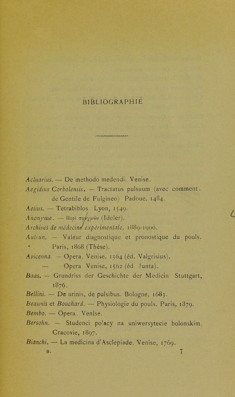 BIBLIOGRAPHIE Acluarias. — De methodo medendi. Venise. Aegidius Corbolensis. — Tractatus pulsuum (avec comment. de Gentile de Fulgineo) Padoue, 1484. Aelius. —Tetrabiblos Lyon, 1549. Anonyme. — fispl (Ideler). Archives de médecine*expérimentale, 1889-1900. Aulrun. — Valeur diagnostique et pronostique du pouls. * Paris, 1868 (Thèse). Avicenna. — Opéra. Venise, 1564 (éd. Valgrisius). — Opéra Venise, 1562 (éd lunta). Baas. — Grundriss der Geschichte der Medicin Stuttgart, 1876. Bellini. — De urinis, de pulsibus. Bologne, 1683. beaunis et Bouchard. — Physiologie du pouls. Paris, 1879. Bemho. — Opéra. Venise. Bersohn. — Studenci po'acy na uniwersytecie bolonskim. Cracovie, 1897. Bianchi. — La medicina d'Asclepiade. Venise, 1769.