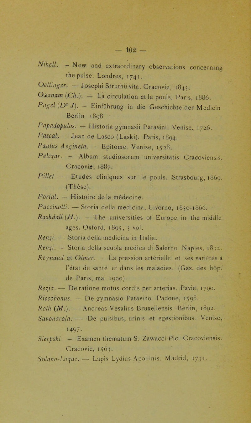 Nihell. - New and extraordinary observations concerning the puise. Londres, 1741. Oeltinger. —Josephi Struthii vita. Cracovie. 1843. Ozanam (Ch.). — La circulation et le pouls. Paris, 1886. Piigel (Dr J). — Einführung in die Geschichte der Medicin Berlin 1898 Papadopulos. — Historia gymnasii Patavini. Venise, 1726. Pascal. Jean de Lasco (Laski). Paris, 1894. Paulus Aegineta. - Epitome. Venise, 1528. Pelc^ar. — Album studiosorum universitatis Cracoviensis. Cracovie, 1887. Pillet. — Études cliniques sur le pouls. Strasbourg, 1869. (Thèse). Parlai. — Histoire de la médecine. Puccinolh. — Storia délia medicina. Livorno, 1850-1866. Rashdall {H.). — The universities of Europe in the middle âges. Oxford, 1895, 3 vol. Ren\i. — Storia délia medicina in Italia. Ren^i. — Storia délia scuola medica di Salerno Naples, 1832. Reynaud et Olmer, La pression artérielle et ses variétés à l’état de santé et dans les maladies. (Gaz. des hôp. de Pans, mai 1900). Re^ia. — De ratione motus cordis per arterias. Pavie, 1790. Riccobonus. — De gymnasio Patavino Padoue, 1598. Roth (AT). — Andréas Vesalius Bruxellensis Berlin, 1892. Savonarola. — De pulsibus, urinis et egestionibus. Venise, ■497- Sierpski — Examen thematum S. Zawacci Pici Cracoviensis. Cracovie, 1563. Solano-Luque.— Lapis Lydius Apollinis. Madrid, 1731.