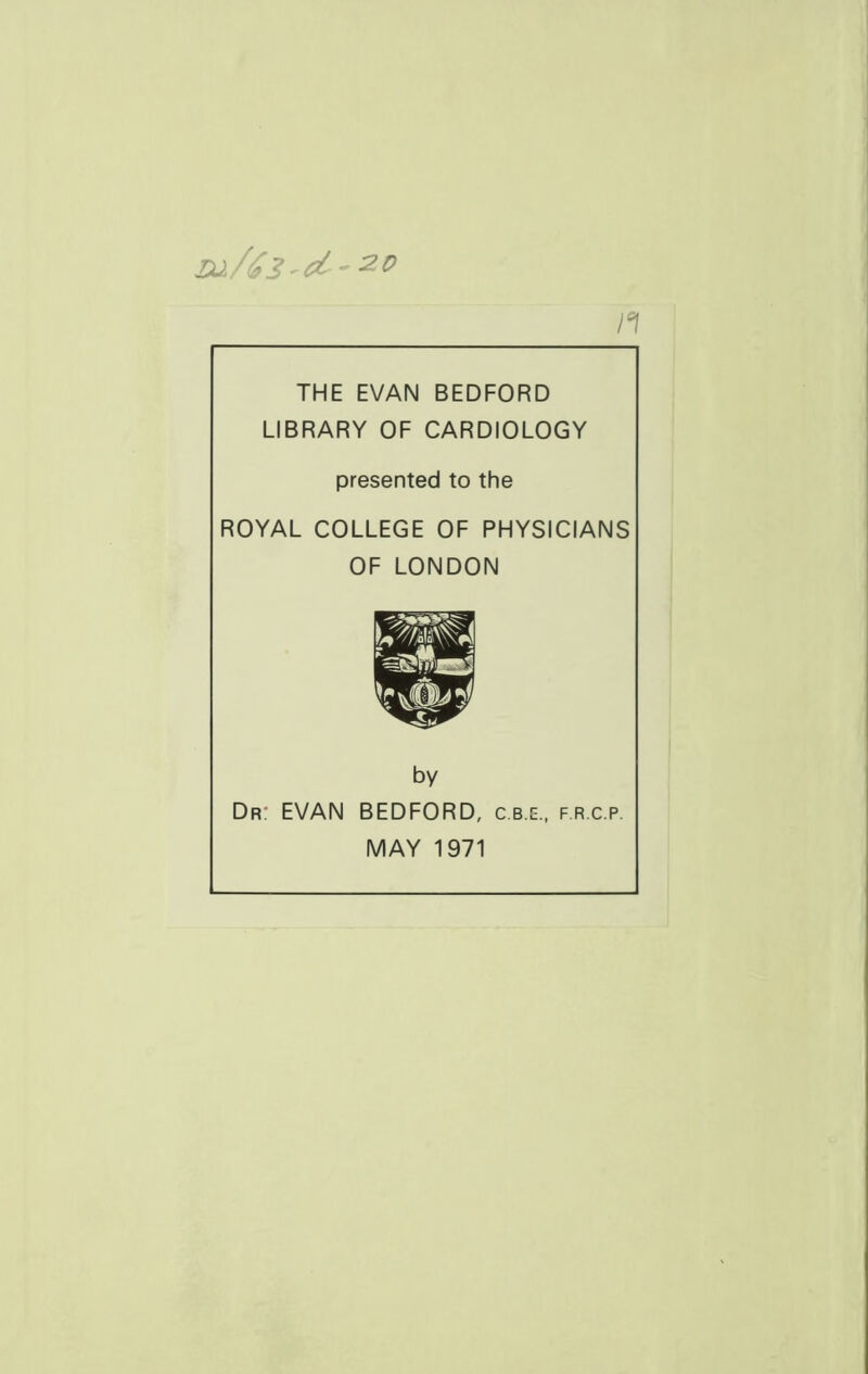 n THE EVAN BEDFORD LIBRARY OF CARDIOLOGY presented to the ROYAL COLLEGE OF PHYSICIANS OF LONDON by Dr: EVAN BEDFORD, c.b.e., f.r.c.p. MAY 1971