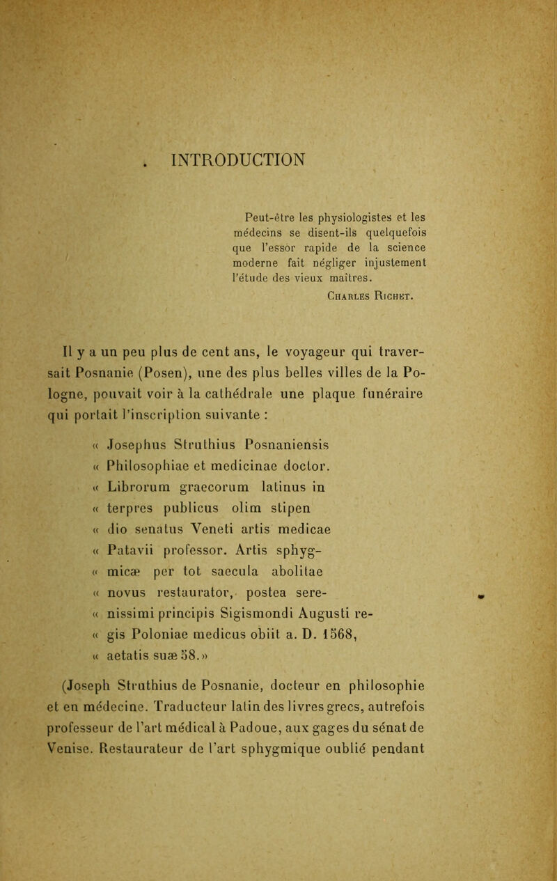 . INTRODUCTION Peut-être les physiologistes et les me'decins se disent-ils quelquefois que l’essor rapide de la science moderne fait négliger injustement l’étude des vieux maîtres. Charles Richet. Il y a un peu plus de cent ans, le voyageur qui traver- sait Posnanie (Posen), une des plus belles villes de la Po- logne, pouvait voir à la cathédrale une plaque funéraire qui portait l’inscription suivante : « Josephus Struthius Posnaniensis « Pliilosophiae et medicinae doctor. U Librorum graecorum latinus in « terpres publions olim stipen « dio senatus Veneti artis medicae « Patavii professer. Artis sphyg- « micæ per tôt saeciila abolitae « novus restaurator, postea sere- « nissimi principis Sigismondi Augusti re- « gis Poloniae medicus obiit a. D. 1568, « aetatis suæ 58.» (Joseph Struthius de Posnanie, docteur en philosophie et en médecine. Traducteur latin des livres grecs, autrefois professeur de l’art médical à Padoue, aux gages du sénat de Venise. Restaurateur de l’art sphygmique oublié pendant