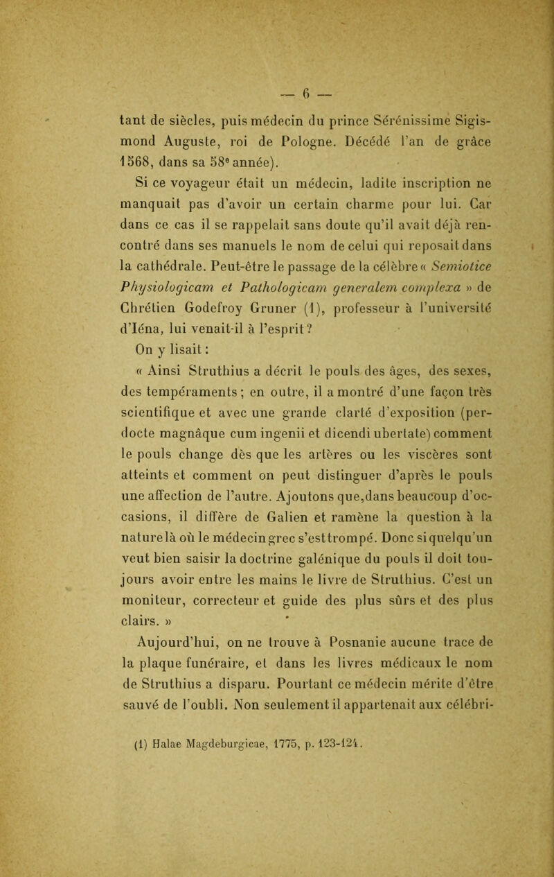 tant de siècles, puis médecin du prince Sérénissime Sigis- mond Auguste, roi de Pologne. Décédé l’an de grâce 1568, dans sa 58® année). Si ce voyageur était un médecin, ladite inscription ne manquait pas d’avoir un certain charme pour lui. Car dans ce cas il se rappelait sans doute qu’il avait déjà ren- contré dans ses manuels le nom de celui qui reposait dans la cathédrale. Peut-être le passage de la célèbre « Semiotice Physiologicam et Pathologicam generalem complexa » de Chrétien Godefroy Gruner (1), professeur à l’université d’Iéna, lui venait-il à l’esprit? On y lisait : « Ainsi Struthius a décrit le pouls des âges, des sexes, des tempéraments; en outre, il a montré d’une façon très scientifique et avec une grande clarté d’exposition (per- docte magnâque cum ingenii et dicendi ubertate) comment le pouls change dès que les artères ou les viscères sont atteints et comment on peut distinguer d’après le pouls une affection de l’autre. Ajoutons que,dans beaucoup d’oc- casions, il diffère de Galien et ramène la question à la nature là où le médecin grec s’esttrompé. Donc si quelqu’un veut bien saisir la doctrine galénique du pouls il doit tou- jours avoir entre les mains le livre de Struthius. C’est un moniteur, correcteur et guide des plus sûrs et des plus clairs. » Aujourd’hui, on ne trouve à Posnanie aucune trace de la plaque funéraire, et dans les livres médicaux le nom de Struthius a disparu. Pourtant ce médecin mérite d'être sauvé de l’oubli. Non seulement il appartenait aux célébri- (1) Halae Magdeburgicae, 1775, p. 123-124.