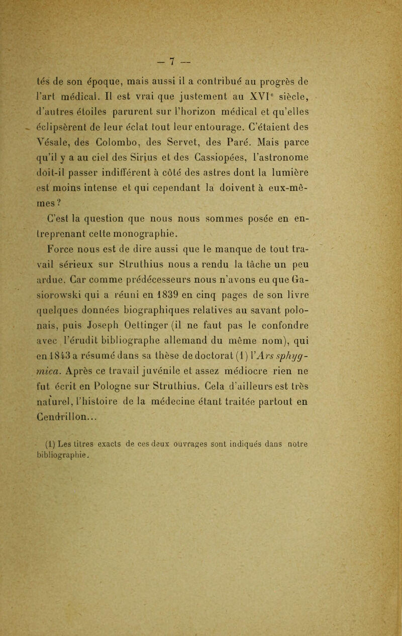 l’art médical. Il est vrai que justement au XVl“ siècle, d’autres étoiles parurent sur l’horizon médical et qu’elles éclipsèrent de leur éclat tout leur entourage. C’étaient des Vésale, des Colombo, des Servet, des Paré. Mais parce qu’il y a au ciel des Sirius et des Cassiopées, l’astronome doit-il passer indifférent à côté des astres dont la lumière est moins intense et qui cependant la doivent à eux-mê- mes ? C’est la question que nous nous sommes posée en en- treprenant cette monographie. Force nous est de dire aussi que le manque de tout tra- vail sérieux sur Struthius nous a rendu la tâche un peu ardue. Car comme prédécesseurs nous n’avons eu que Ga- siorowski qui a réuni en 1839 en cinq pages de son livre ([uelques données biographiques relatives au savant polo- nais, puis Joseph Oettinger (il ne faut pas le confondre avec l’érudit bibliographe allemand du môme nom), qui enl8i3a résumé dans sa thèse de doctorat (1) YArs sphyg- mica. Ap rès ce travail juvénile et assez médiocre rien ne fut écrit en Pologne sur Struthius. Cela d’ailleurs est très naturel, l’histoire de la médecine étant traitée partout en Cendrillon... (1) Les litres exacts de ces deux ouvrages sont indiqués dans notre bibliographie.