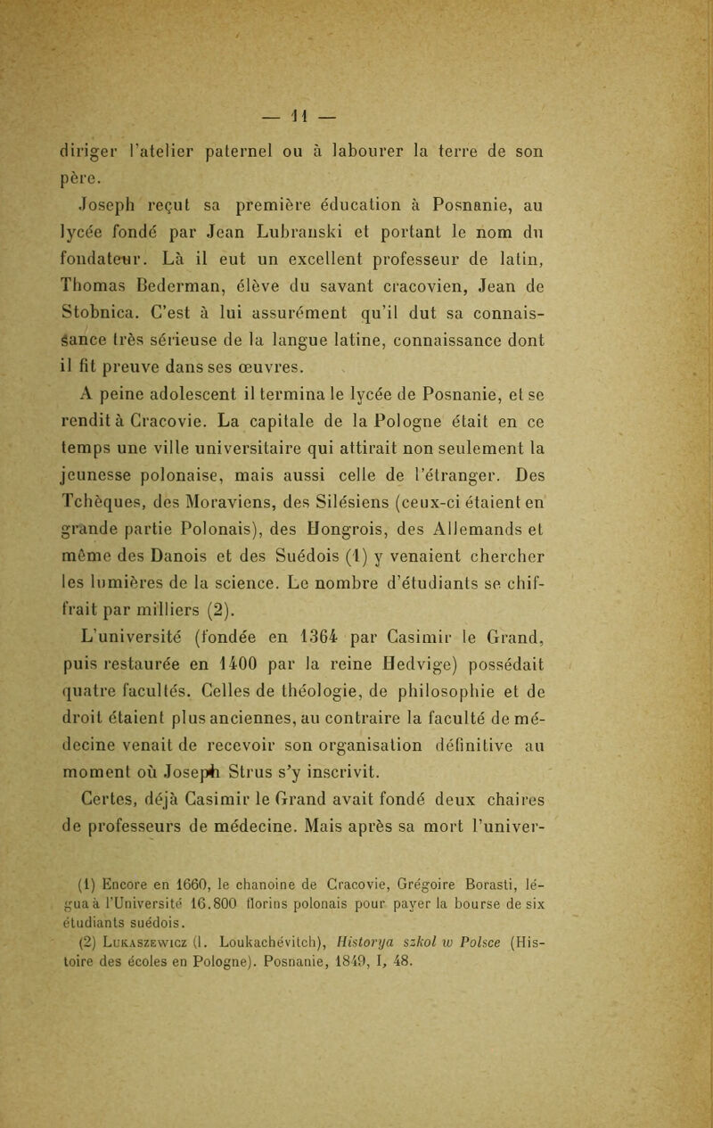 diriger l’atelier paternel ou à labourer la terre de son père. Joseph reçut sa première éducation à Posnanie, au lycée fondé par Jean Lubranski et portant le nom du fondateur. Là il eut un excellent professeur de latin, Thomas Bederman, élève du savant cracovien, Jean de Stobnica. C’est à lui assurément qu’il dut sa connais- sance très sérieuse de la langue latine, connaissance dont il fit preuve dans ses oeuvres. A peine adolescent il termina le lycée de Posnanie, et se rendit à Gracovie. La capitale de la Pologne était en ce temps une ville universitaire qui attirait non seulement la jeunesse polonaise, mais aussi celle de l’étranger. Des Tchèques, des Moraviens, des Silésiens (ceux-ci étaient en grande partie Polonais), des Hongrois, des Allemands et même des Danois et des Suédois (1) y venaient chercher les lumières de la science. Le nombre d’étudiants se chif- frait par milliers (2). L’université (fondée en 1364 par Casimir le Grand, puis restaurée en 1400 par la reine Hedvige) possédait quatre facultés. Celles de théologie, de philosophie et de droit étaient plus anciennes, au contraire la faculté de mé- decine venait de recevoir son organisation définitive au moment où Josep4i Strus s’y inscrivit. Certes, déjà Casimir le Grand avait fondé deux chaires de professeurs de médecine. Mais après sa mort l’univer- (1) Encore en 1660, le chanoine de Gracovie, Grégoire Borasti, lé- guaà rUniversité 16.800 florins polonais pour payer la bourse de six étudiants suédois. (2) Lukaszewicz (1. Loukachévilch), Historya szkol w Polsce (His- toire des écoles en Pologne). Posnanie, 1849, I, 48.