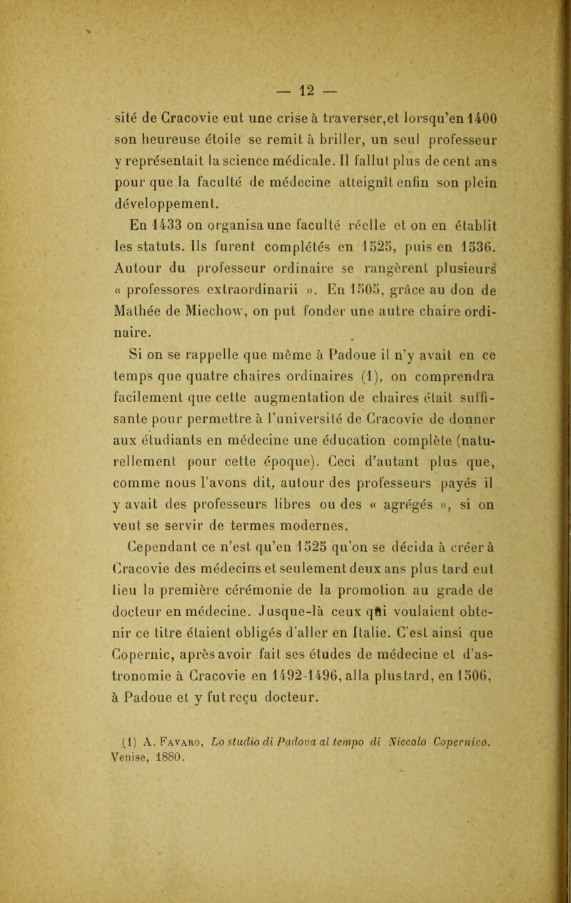 sité de Gracovie eut une crise à traverser,et lorsqu’en 1400 son heureuse étoile se remit à briller, un seul professeur y représentait la science médicale. Il fallul plus de cent ans pour que la faculté de médecine atteignît enfin son plein développement. En 1433 on organisa une faculté réelle et on en établit les statuts. Us furent complétés en 1523, puis en 1336. Autour du professeur ordinaire se rangèrent plusieurs « professores extraordinarii >>. Eu 1303, grâce au don de Matliée de Miechow, on put fonder une autre chaire ordi- naire. Si on se rappelle que môme à Uadoue il n’y avait en ce temps que quatre chaires ordinaires (1), on comprendra facilement que cette augmentation de chaires était suffi- sante pour permettre à runiversilé de Gracovie de donner aux étudiants en médecine une éducation complète (natu- rellement pour cette époque). Geci d’autant plus que, comme nous l’avons dit, autour des professeurs payés il y avait des professeurs libres ou des « agrégés », si on veut se servir de termes modernes. Gependant ce n’est qu’en 1323 qu’on se décida à créera Gracovie des médecins et seulement deux ans plus tard eut lieu la première cérémonie de la promotion au grade de docteur en médecine. Jusque-là ceux qfti voulaient obte- nir ce titre étaient obligés d’aller en Italie. G’est ainsi que Gopernic, après avoir fait ses études de médecine et d’as- tronomie à Gracovie en 1492-1496, alla plus tard, en 1306, à Padoue et y fut reçu docteur. (1) Fava.ro, Lo atudio di Padova al tempo di Niccolo Copernico. Venise, 1880.