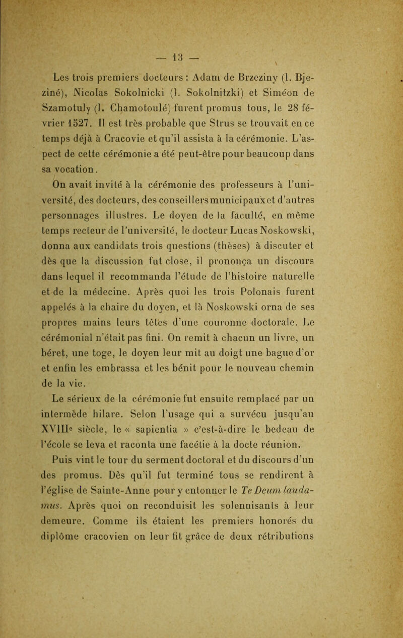 Les trois pi emiers docteurs : Adam de Brzeziny (1. Bje- ziné), Nicolas Sokolnicki (1. Sokolnitzki) et Sime'on de Szamotuly (1. Chamotoulé} furent promus tous, le 28 fé- vrier 1527. Il est très probable que Strus se trouvait en ce temps déjà a Cracovie et qu’il assista à la cérémonie. L’as- pect de cette cérémonie a été peut-être pour beaucoup dans sa vocation. On avait invité à la cérémonie des professeurs à l’uni- versité, des docteurs, des conseillersmunicipauxet d’autres personnages illustres. Le doyen de la faculté, en même temps recteur de l’université, le docteur Lucas Noskowski, donna au.\ candidats trois questions (thèses) à discuter et dès que la discussion fut close, il prononça un discours dans lequel il recommanda l’étude de l’histoire naturelle et de la médecine. Après quoi les trois Polonais furent appelés à la chaire du doyen, et là Noskowski orna de ses propres mains leurs têtes d’une couronne doctorale. IjC cérémonial n’était pas fini. On remit à chacun un livre, un héret, une toge, le doyen leur mit au doigt une bague d’or et enfin les embrassa et les bénit pour le nouveau chemin de la vie. Le sérieux de la cérémonie fut ensuite remplacé par un intermède hilare. Selon l’usage qui a survécu jusqu’au XVI Ile siècle, le « sapientia » c’est-à-dire le bedeau de l’école se leva et raconta une facétie à la docte réunion. Puis vint le tour du serment doctoral et du discours d’un des promus. Dès qu’il fut terminé tous se rendirent à l’église de Sainte-Anne pour y entonner le Te Deum lauda- mus. Après quoi on reconduisit les solennisants à leur demeure. Gomme ils étaient les premiers honorés du diplôme cracovien on leur fit grâce de deux rétributions