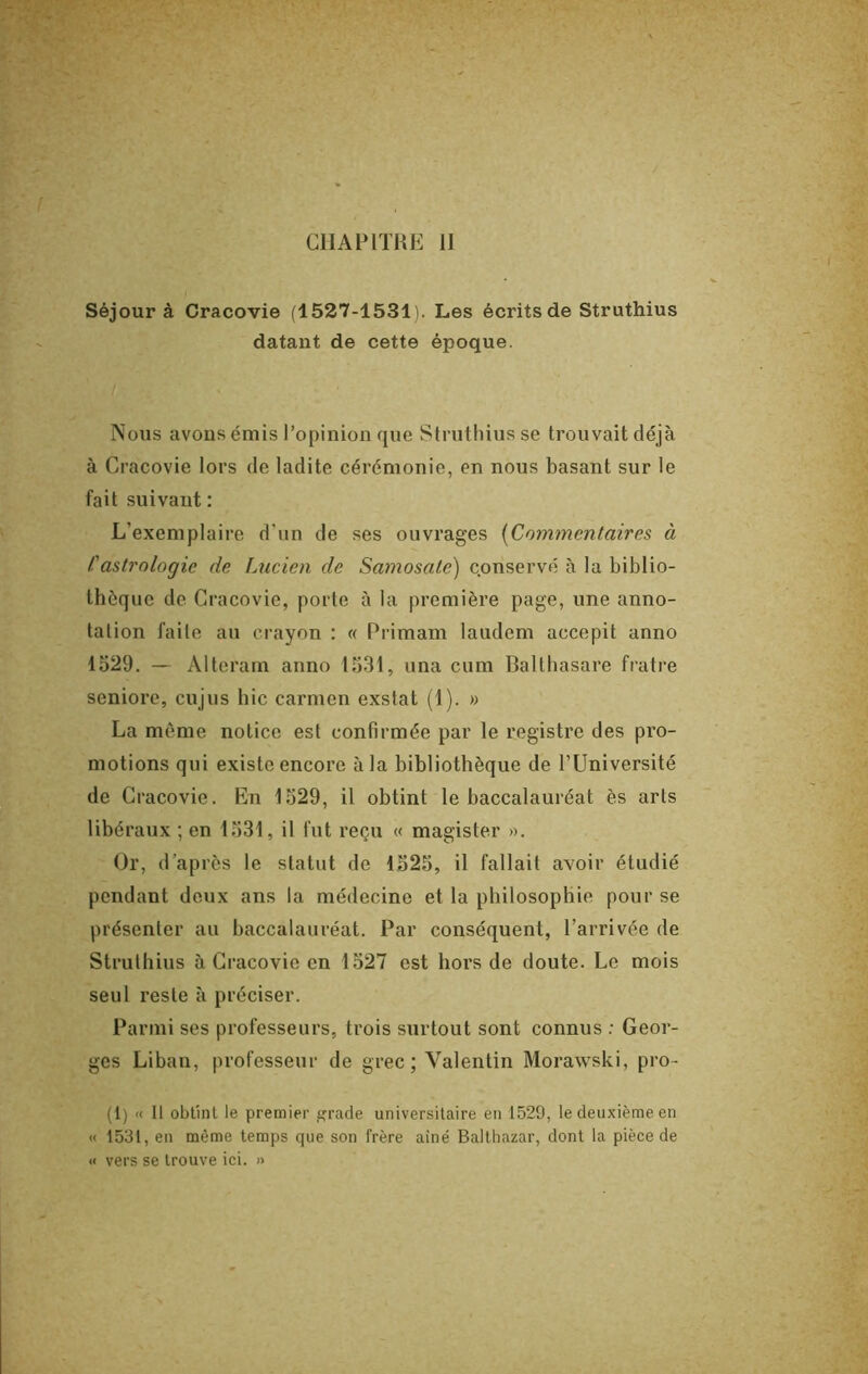 CIIAIMTHE II Séjour à Cracovie (1527-1531). Les écrits de Struthius datant de cette époque. Nous avons émis l’opinion que Stnithius se trouvait déjà à Cracovie lors de ladite cérémonie, en nous basant sur le fait suivant : L’exemplaire d’un de ses ouvrages [Commentaires à !'astrologie de Lucien de Samosate) c.onservé à la biblio- thèque de Cracovie, porte à la première page, une anno- tation faite au crayon : « Primam laudem accepit anno 1529. — Alteram anno 1531, una cum Balthasare fiatre seniore, cujus bic carmen exstat (1). » La môme notice est confirmée par le registre des pro- motions qui existe encore à la bibliothèque de l’Université de Cracovie. En 1529, il obtint le baccalauréat ès arts libéraux ; en 1531, il fut l’eçu « magister ». Or, d’après le statut de 1525, il fallait avoir étudié pendant deux ans la médecine et la philosophie pour se présenter au baccalauréat. Par conséquent, l’arrivée de Struthius à Cracovie en 1527 est hors de doute. Le mois seul reste à préciser. Parmi ses professeurs, trois surtout sont connus : Geor- ges Liban, professeur de grec ; Valentin Morawski, pro- (1) « Il obtint le premier grade universitaire en 1529, le deuxième en « 1531, en même temps que son frère aîné Balthazar, dont la pièce de « vers se trouve ici. »