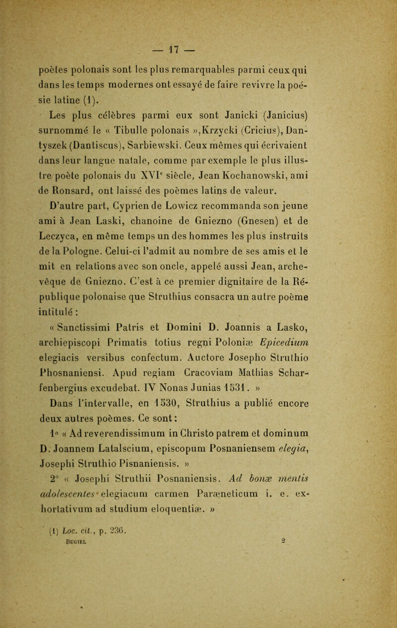 poètes polonais sont les plus remarquables parmi ceux qui dans les temps modernes ont essayé de faire revivre la poé- sie latine (1). Les plus célèbres parmi eux sont Janicki (Janicius) surnommé le « Tibulle polonais »,Krzycki (Cricius), Dan- tyszek (Dantiscus), Sarbiewski. Ceux mômes qui écrivaient dans leur langue natale, comme par exemple le plus illus- tre poète polonais du XVP siècle, Jean Kochanowski, ami de Ronsard, ont laissé des poèmes latins de valeur. D’autre part, Gypriende Lovvicz recommanda son jeune ami à Jean Laski, chanoine de Gniezno (Gnesen) et de Leczyca, en même temps un des hommes les plus instruits de la Pologne. Celui-ci l’admit au nombre de ses amis et le mit en relations avec son oncle, appelé aussi Jean, arche- vêque de Gniezno. C’est à ce premier dignitaire de la Ré- publique polonaise que Struthius consacra un autre poème intitulé : « Sanctissimi Patris et Domini D. Joannis a Lasko, archiepiscopi Primatis totius regni Poloniæ Epicediiun elegiacis versibus confectum. Auctore Josepho Struthio Phosnanicnsi. Apud regiam Gracoviam Mathias Schar- fenbergius excudebat. IV Nouas Junias 1331. » Dans l’intervalle, en 1530, Struthius a publié encore deux autres poèmes. Ge sont: 1 « Ad reverendissimum in Ghristo patrem et dominum D. Joannem Latalscium, episcopum Posnaniensem elegia^ Josephi Struthio Pisnaniensis. » 2“ « Josephi Struthii Posnaniensis. Ad bonæ mentis af/o/eiCcn^C6 * elegiaciim carmen Paræneticum i. e. ex- lîortativum ad studium eloquentiæ. » (1) Loc. cil., p. 236. Bugiel -