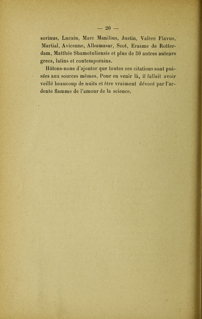 sorinus, Lucain, Marc Maniliiis, Justin, Valère Flavus, Martial, Avicenne, Albumasar, Scot, Erasme de Rotter- dam, Matthée Shamotuliensis et plus de 50 autres auteurs grecs, latins et contemporains. Hâtons-nous d’ajouter que toutes ces citations sont pui- sées aux sources mêmes. Pour en venir là, il fallait avoir veillé beaucoup de nuits et être vraiment dévoré par l’ar- dente flamme de l’amour de la science. \