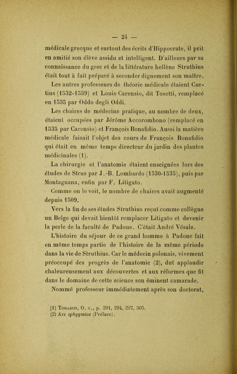 médicale grecque et surtout des écrits d’Hippocrate, il prit en amitié son élève assidu et intelligent. D’ailleurs par sa connaissance du grec et de lalittérature hellène Struthius était tout à fait préparé à seconder dignement son maître. Les autres professeurs de théorie médicale étaient Cur- tius (1532-1539) et Louis Carensio, dit Tosetti, remplacé en 1535 par Oddo degli Oddi. Les chaires de médecine pratique, au nombre de deux, étaient occupées par Jérome Accorombono (remplacé en 1535 par Carensio) et François Bonafidio. Aussi la matière médicale faisait l’objet des cours de François Bonafidio qui était en même temps directeur du jardin des plantes médicinales (1). La chirurgie et l’anatomie étaient enseignées lors des études de Strus par J.-B. Lombarde (1530-1535), puis par Montagnana, entin par F. Litigato. ' Comme on le voit, le nombre de chaires avait augmenté depuis 1509. Vers la fin de ses études Struthius reçut comme collègue un Belge qui devait bientôt remplacer Litigato et devenir la perle de la faculté de Padoue. C’était André Vésale. L’histoire du séjour de ce grand homme à Padoue fait en même temps partie de l’histoire de la môme période dans la vie de Struthius. Car le médecin polonais, vivement préoccupé des progrès de l’anatomie (2), dut applaudir chaleureusement aux découvertes et aux réformes que fit dans le domaine de cette science son éminent camarade. Nommé professeur immédiatement après son doctorat, (1) Tomasini, O. c., p. 291, 294, 297, 305. (2) Ars sphjgmica (Préface).