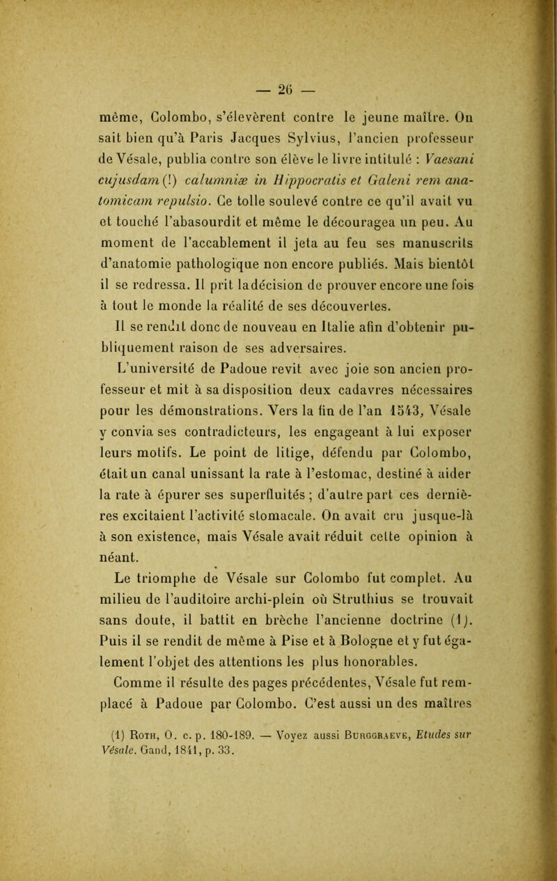 même, Colombo, s’élevèrent contre le jeune maître. On sait bien qu’à Paris Jacques Sylvius, l’ancien professeur de Vésale, publia contre son élève le livre intitulé : Vaesani cujusdam{\) calumniæ in Hippocratis et Galeni rem ana- tomicam repulsio. Ce toile soulevé contre ce qu’il avait vu et touché l’abasourdit et même le découragea un peu. Au moment de l’accablement il jeta au feu ses manuscrits d’anatomie pathologique non encore publiés. Mais bientôt il se redressa. Il prit ladécision de prouver encore une fois à tout le monde la réalité de ses découvertes. Il se rendit donc de nouveau en Italie afin d’obtenir pu- bliquement raison de ses adversaires. L’université de Padoue revit avec joie son ancien pro- fesseur et mit à sa disposition deux cadavres nécessaires pour les démonstrations. Vers la fin de l’an 1543, Vésale y convia ses contradicteurs, les engageant à lui exposer leurs motifs. Le point de litige, défendu par Colombo, était un canal unissant la rate à l’estomac, destiné à aider la rate à épurer ses superfluités ; d’autre part ces derniè- res excitaient l’activité stomacale. On avait cru jusque-là à son existence, mais Vésale avait réduit cette opinion à néant. Le triomphe de Vésale sur Colombo fut complet. Au milieu de l’auditoire archi-plein où Strutliius se trouvait sans doute, il battit en brèche l’ancienne doctrine (Ij. Puis il se rendit de même à Pise et à Bologne et y fut éga- lement l’objet des attentions les plus honorables. Comme il résulte des pages précédentes, Vésale fut rem- placé à Padoue par Colombo. C’est aussi un des maîtres (1) Roth, O. c. p. 180-189. — Voyez aussi Burggraeve, Etudes sur Vésale. Gand, 1841, p. 33.