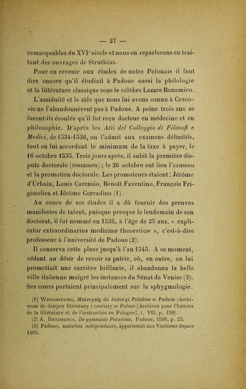 remarquables du XVI® siècle et nous en reparlerons en trai- tant des ouvrages de Struthius. Pour en revenir aux études de notre Polonais il faut dire encore qu’il étudiait à Padoue aussi la philologie et la littérature classique sous le célèbre Lazare Bonamico. L’assiduité et le zèle que nous lui avons connu à Craco- viene l’abandonnèrent pas à Padoue. A peine trois ans se furent-ils écoulés qu’il fut reçu docteur eu médecine et en philosophie. D’après les AUi del Collajgio di Filosofi e ü/er/fciî, de 1534-1 o36, on l’admit aux examens définitifs, tout en lui accordant le minimum de la taxe à payer, le 16 octobre 1535. Trois jours après, il subit la première dis- pute doctorale [tentamen) ; le 26 octobre eut lieu Vexamen et la promotion doctorale. Les promoteurs étaient : Jérôme d’Urbain, Louis Carensio, Benoît Faventino, François Fri- gimelica et Jérome Corradino (1). Au cours de ses éludes il a dû fournir des preuves manifestes de talent, puisque presque le lendemain de son doctorat, il fut nommé en 1535, à l’âge de 25 ans, « expli- cator extraordinarius medicinæ theoreticæ », c’est-à-dire professeur à l’imiversité de Padoue (2). 11 conserva cette place jusqu’à l’an 1545. A ce moment, cédant au désir de revoir sa patrie, où, en outre, on lui promettait une carrière brillante, il abandonna la belle ville italienne malgré les instances du Sénat de Venise (3). Ses cours portaient principalement sur la sphygmologie. (1) WiNDAKiEwicz, Maleryaly do historyi Polakow w Padwie (Archi- wum do dziejow literalury i oswiaty w Poisce [Archives pour l’histoire de la littérature et de l'instruction en Pologne], t. VII, p. 159). (2) A. Riccobosus, De yymnasio Palavino. Padoue, 1598, p. 23. (3) Padoue, autrefois indépendante, appartenait aux Vénitiens depuis 1405.