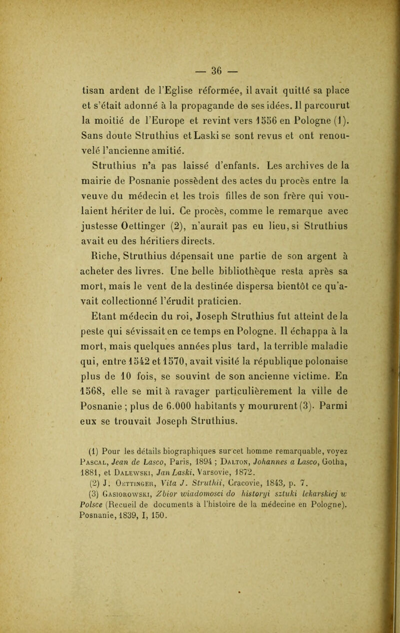 tisan ardent de l’Eglise réformée, il avait quitté sa place et s’était adonné à la propagande de ses idées. 11 parcourut la moitié de l’Europe et revint vers 1356 en Pologne (I). Sans doute Struthius etLaskise sont revus et ont renou- velé l’ancienne amitié. Struthius n’a pas laissé d’enfants. Les archives de la mairie de Posnanie possèdent des actes du procès entre la veuve du médecin et les trois filles de son frère qui vou- laient hériter de lui. Ce procès, comme le remarque avec justesse Oettinger (2), n’aurait pas eu lieu, si Struthius avait eu des héritiers directs. Riche, Struthius dépensait une partie de son argent à acheter des livres. Une belle bibliothèque resta après sa mort, mais le vent de la destinée dispersa bientôt ce qu’a- vait collectionné l’érudit praticien. Etant médecin du roi, Joseph Struthius fut atteint delà peste qui sévissait en ce temps en Pologne. Il échappa à la mort, mais quelques années plus tard, la terrible maladie qui, entre 1542 et 1570, avait visité la république polonaise plus de 10 fois, se souvint de son ancienne victime. En 1568, elle se mit à ravager particulièrement la ville de Posnanie ; plus de 6.000 habitants y moururent (3). Parmi eux se trouvait Joseph Struthius. (1) Pour les détails biographiques sur cet homme remarquable, voyez Pascal, Jean de Lasco, Paris, 1894 ; Dalton, Johannes a Lasco, üotha, 1881, et Dalewski, JanLaski, Varsovie, 1872. (2) J. Oettinger, Vita J. Struthii, Cracovie, 1843, p. 7. (3) Gasiorowski, Zbior wiadomosci do historyi szluki lekarskiej w Polsce (Recueil de documents à l’hisloire de la médecine en Pologne). Posnanie, 1839, I, 150.