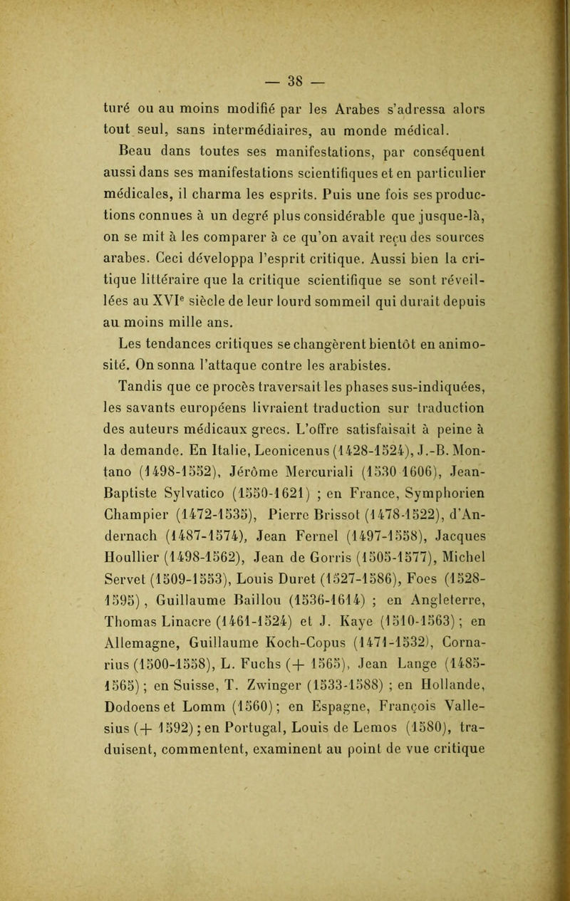 turé ou au moins modifié par les Arabes s’adressa alors tout seul, sans intermédiaires, au monde médical. Beau dans toutes ses manifestations, par conséquent aussi dans ses manifestations scientifiques et en particulier médicales, il charma les esprits. Puis une fois ses produc- tions connues à un degré plus considérable que jusque-là, on se mit à les comparer à ce qu’on avait reçu des sources arabes. Ceci développa l’esprit critique. Aussi bien la cri- tique littéraire que la critique scientifique se sont réveil- lées au XVI® siècle de leur lourd sommeil qui durait depuis au moins mille ans. Les tendances critiques se changèrent bientôt en animo- sité. On sonna l’attaque contre les arabistes. Tandis que ce procès traversait les phases sus-indiquées, les savants européens livraient traduction sur traduction des auteurs médicaux grecs. L’offre satisfaisait à peine à la demande. En Italie, Leonicenus (1428-1524), J.-B. Mon- tano (1498-1552), Jérôme Mercuriali (1530 1606), Jean- Baptiste Sylvatico (1550-1621) ; en France, Symphorien Champier (1472-1535), Pierre Brissot (1478-1522), d’An- dernach (1487-1574), Jean Fernel (1497-1558), Jacques Uoullier (1498-1562), Jean de Gorris (1505-1577), Michel Serve! (1509-1553), Louis Duret (1527-1586), Foes (1528- 1595), Guillaume Bâillon (1536-1614) ; en Angleterre, Thomas Linacre (1461-1524) et J. Kaye (1510-1563); en Allemagne, Guillaume Koch-Copus (1471-1532), Corna- rius (1500-1558), L. Fuchs (-f 1565), Jean Lange (1485- 1565) ; en Suisse, T. Zwinger (1533-1588) ; en Hollande, Dodoens et Lomm (1560); en Espagne, François Valle- sius (-}- 1592) ; en Portugal, Louis de Lemos (1580), tra- duisent, commentent, examinent au point de vue critique