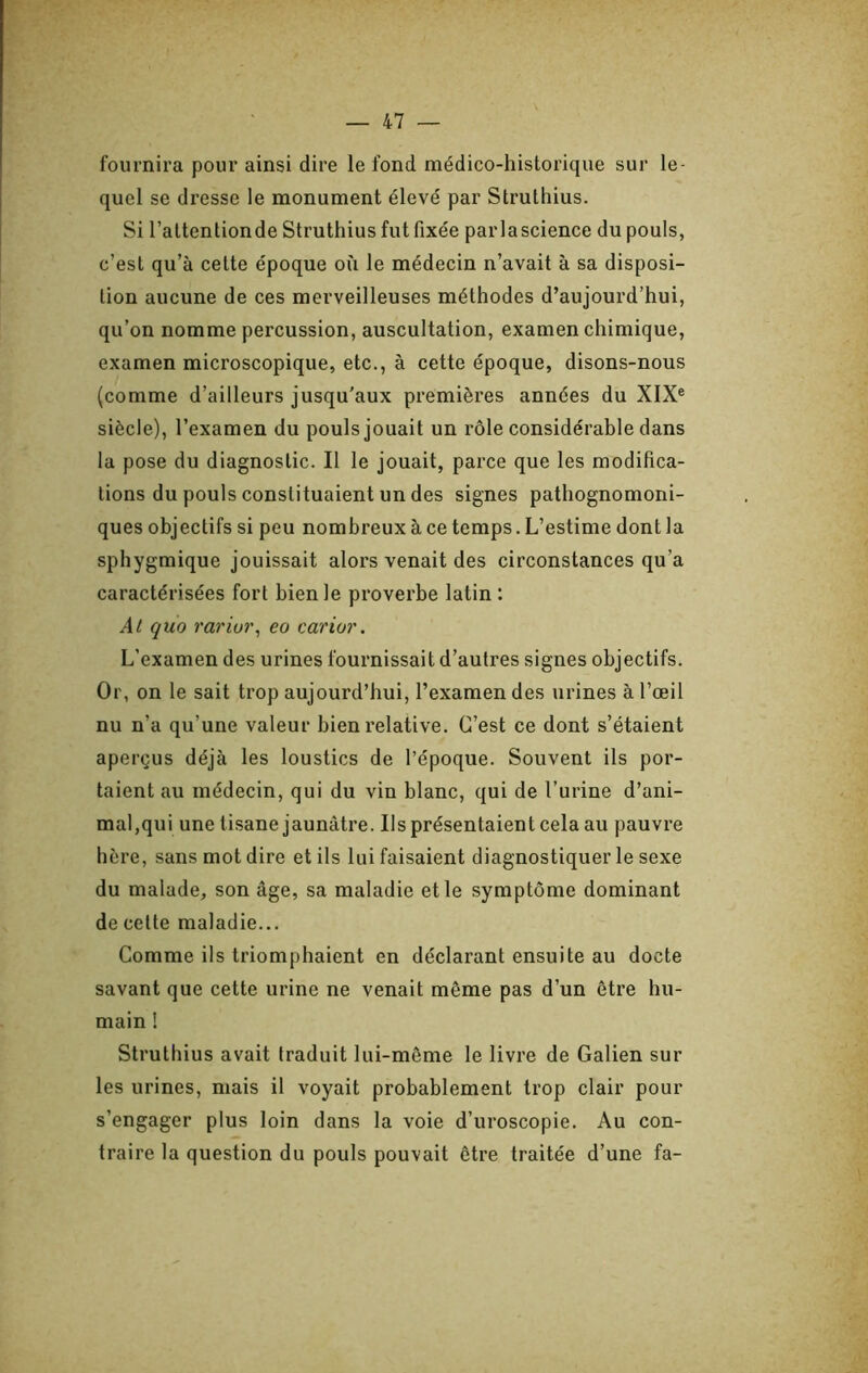 fournira pour ainsi dire le fond médico-historique sur le- quel se dresse le monument élevé par Struthius. Si l’attentionde Struthius fut fixée parlascience du pouls, c’est qu’à cette époque où le médecin n’avait à sa disposi- tion aucune de ces merveilleuses méthodes d’aujourd’hui, qu’on nomme percussion, auscultation, examen chimique, examen microscopique, etc., à cette époque, disons-nous (comme d’ailleurs jusqu’aux premières années du XIX® siècle), l’examen du pouls jouait un rôle considérable dans la pose du diagnostic. Il le jouait, parce que les modifica- tions du pouls constituaient un des signes pathognomoni- ques objectifs si peu nombreux à ce temps. L’estime dont la sphygmique jouissait alors venait des circonstances qu’a caractérisées fort bien le proverbe latin : At quo rariur^ eo carior. L’examen des urines fournissait d’autres signes objectifs. Or, on le sait trop aujourd’hui, l’examen des urines à l’œil nu n’a qu’une valeur bien relative. C’est ce dont s’étaient aperçus déjà les loustics de l’époque. Souvent ils por- taient au médecin, qui du vin blanc, qui de l’urine d’ani- mal,qui une tisane jaunâtre. Ils présentaient cela au pauvre hère, sans mot dire et ils lui faisaient diagnostiquer le sexe du malade, son âge, sa maladie et le symptôme dominant de cette maladie... Comme ils triomphaient en déclarant ensuite au docte savant que cette urine ne venait même pas d’un être hu- main ! Struthius avait traduit lui-même le livre de Galien sur les urines, mais il voyait probablement trop clair pour s’engager plus loin dans la voie d’uroscopie. Au con- traire la question du pouls pouvait être traitée d’une fa-