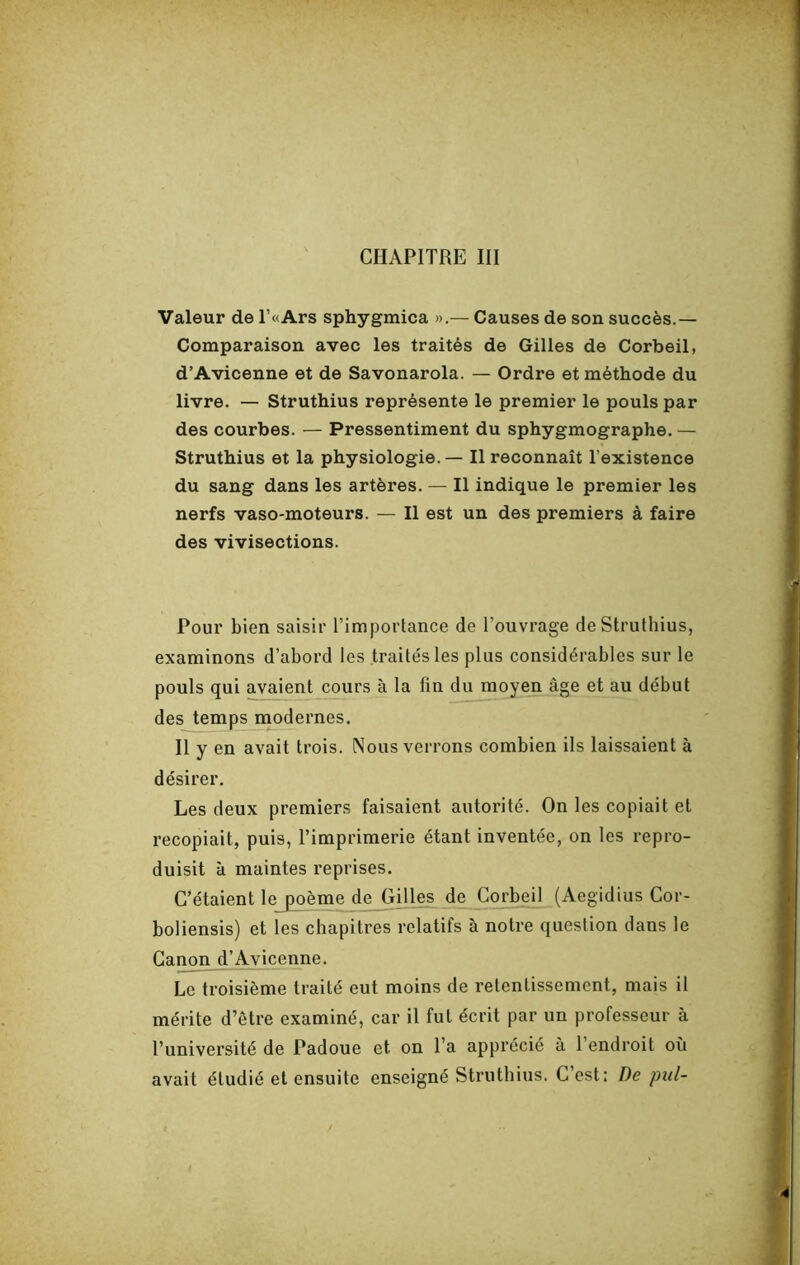 Valeur de r«Ars sphygmica ».— Causes de son succès.— Comparaison avec les traités de Gilles de Corbeil, d’Avicenne et de Savonarola. — Ordre et méthode du livre. — Struthius représente le premier le pouls par des courbes. — Pressentiment du sphygmographe. — Struthius et la physiologie. — Il reconnaît l’existence du sang dans les artères. — Il indique le premier les nerfs vaso-moteurs. — Il est un des premiers à faire des vivisections. Pour bien saisir l’importance de l’ouvrage de Struthius, examinons d’abord les traités les plus considérables sur le pouls qui avaient cours à la fin du moyen âge et au début des temps modernes. Il y en avait trois. Nous verrons combien ils laissaient à désirer. Les deux premiers faisaient autorité. On les copiait et recopiait, puis, l’imprimerie étant inventée, on les repro- duisit à maintes reprises. C’étaient le poème de Gilles^ de Corbeil (Aegidius Cor- boliensis) et les chapitres relatifs à notre question dans le Canon d’Avicenne. Le troisième traité eut moins de retentissement, mais il mérite d’être examiné, car il fut écrit par un professeur à l’université de Padoue et on l’a apprécié à l’endroit où avait étudié et ensuite enseigné Struthius. C’est: De pul-