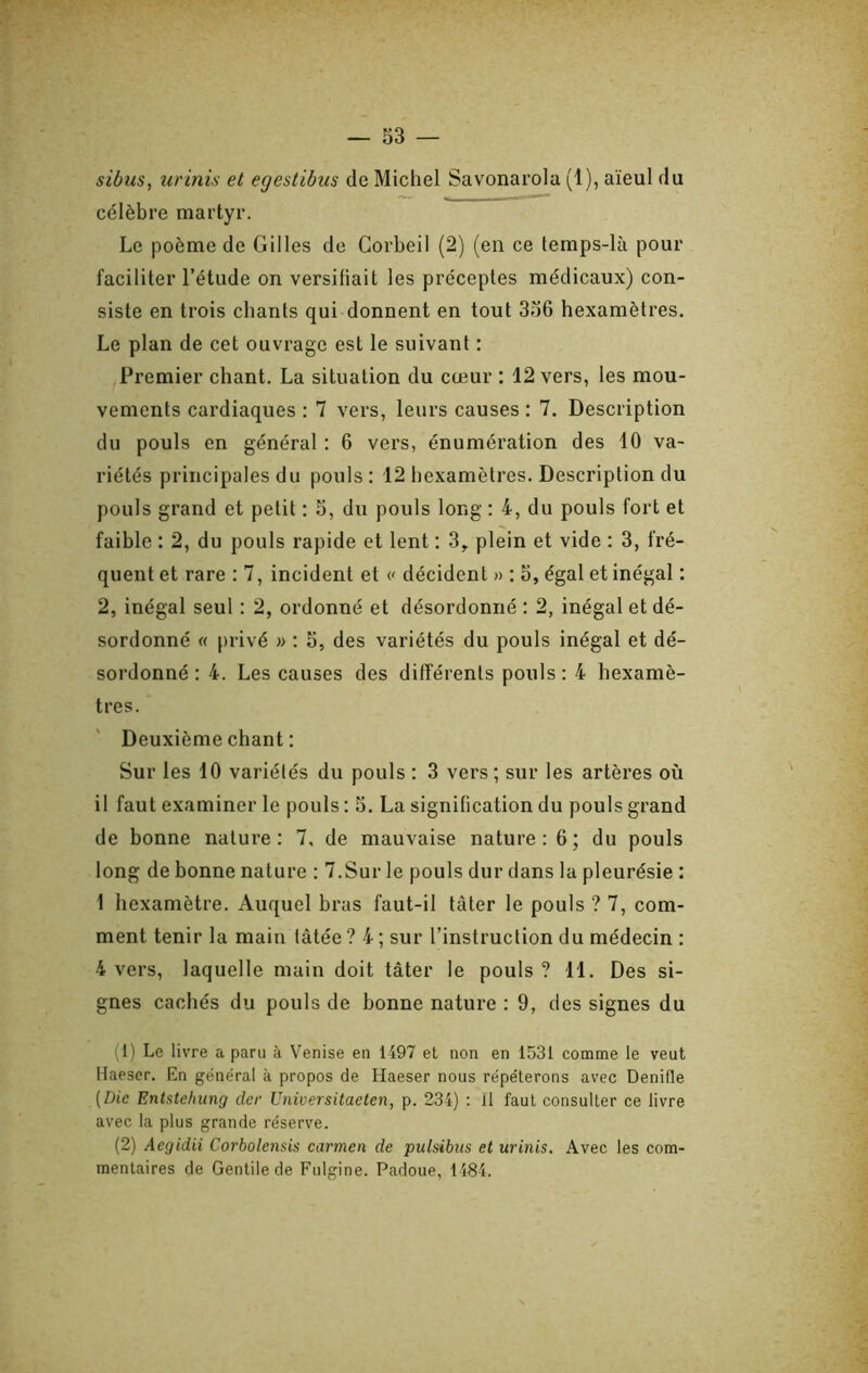 sibus, urinis et egestibus de Michel Savonarola (1), aïeul du célèbre martyr. Le poème de Gilles de Gorbeil (2) (en ce temps-là pour faciliter l’étude on versifiait les préceptes médicaux) con- siste en trois chants qui donnent en tout 356 hexamètres. Le plan de cet ouvrage est le suivant : Premier chant. La situation du cœur : 12 vers, les mou- vements cardiaques : 7 vers, leurs causes : 7. Description du pouls en général : 6 vers, énumération des 10 va- riétés principales du pouls : 12 hexamètres. Description du pouls grand et petit : 5, du pouls long : 4, du pouls fort et faible : 2, du pouls rapide et lent : 3,. plein et vide : 3, fré- quent et rare : 7, incident et « décident » : 5, égal et inégal : 2, inégal seul : 2, ordonné et désordonné : 2, inégal et dé- sordonné « privé » : 5, des variétés du pouls inégal et dé- sordonné : 4. Les causes des différents pouls : 4 hexamè- tres. Deuxième chant ; Sur les 10 variétés du pouls : 3 vers ; sur les artères où il faut examiner le pouls : 5. La signification du pouls grand de bonne nature : 7, de mauvaise nature : 6 ; du pouls long de bonne nature : 7.Sur le pouls dur dans la pleurésie : 1 hexamètre. Auquel bras faut-il tâter le pouls ? 7, com- ment tenir la main tâtée ? 4 ; sur l’instruction du médecin : 4 vers, laquelle main doit tâter le pouls ? 11. Des si- gnes cachés du pouls de bonne nature : 9, des signes du (1) Le livre a paru à Venise en 1497 et non en 1531 comme le veut Haeser. En général à propos de Haeser nous répéterons avec Denifle (Die Entstehung dcr Universitaeten, p. 234) : il faut consulter ce livre avec la plus grande réserve. (2) Aegidii Corbolensis carmen de pulsibus et urinis. Avec les com- mentaires de Gentilede Fulgine. Padoue, 1184.