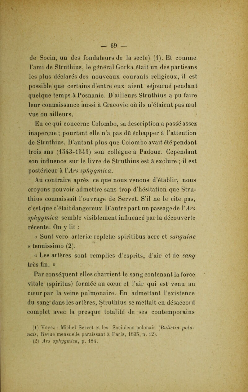 de Socin, un des fondateurs de la secte) (l). Et comme l’ami de Slruthius, le général Gorka était un des partisans les plus déclarés des nouveaux courants religieux, il est possible que certains d’entre eux aient séjourné pendant quelque temps àPosnanie. D’ailleurs Struthius a pu faire leur connaissance aussi à Cracovie où ils n’étaient pas mal vus ou ailleurs. En ce qui concerne Colombo, sa description a passe assez inaperçue ; pourtant elle n’a pas dû échapper ù l’attention de Struthius. D’autant plus que Colombo avait été pendant trois ans (1343-1545) son collègue à Padoue. Cependant son influence sur le livre de Struthius est à exclure ; il est postérieur à VArs s’phtjgmica. Au contraire après ce que nous venons d’établir, nous croyons pouvoir admettre sans trop d’hésitation que Stru- thius connaissait l’ouvrage de Servet. S’il ne le cite pas, c’est que c’étaitdangereux. D’autre part unpassagede l’Ar^ aphygmica semble visiblement influencé par la découverte récente. On y lit : « Sunt vero arteriæ repletæ spiritibus'aere et sanguine « tenuissimo (2). « Les artères sont remplies d’esprits, d’air et de sang très fin. » Par conséquent elles charrient le sang contenant la force vitale (spiritus) formée au cœur et l’air qui est venu au cœur par la veine pulmonaire. En admettant l’existence du sang dans les artères, Struthius se mettait en désaccord complet avec la presque totalité de ses contemporains (1) Voyez : Micliel Servet et les Sociniens polonais {Bulletin polo- nais, Revue mensuelle paraissant à Paris, 1895, n. 12). (2) Ars sphygmica, p. 184.