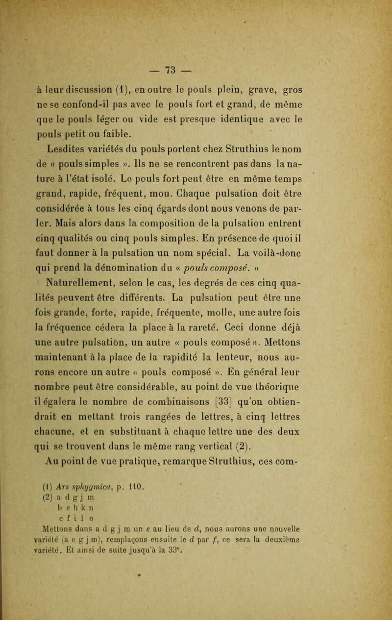 à leur discussion (1), en outre le pouls plein, grave, gros ne se confond-il pas avec le pouls fort et grand, de môme que le pouls léger ou vide est presque identique avec le pouls petit ou faible. Lesdites variétés du pouls portent chez Struthius le nom de « pouls simples ». Ils ne se rencontrent pas dans la na- ture à l’état isolé. Le pouls fort peut être en même temps grand, rapide, fréquent, mou. Chaque pulsation doit être considérée à tous les cinq égards dont nous venons de par- ler. Mais alors dans la composition delà pulsation entrent cinq qualités ou cinq pouls simples. En présence de quoi il faut donner à la pulsation un nom spécial. La voilà-donc qui prend la dénomination du « pouls composé. » Naturellement, selon le cas, les degrés de ces cinq qua- lités peuvent être différents. La pulsation peut être une fois grande, forte, rapide, fréquente, molle, une autre fois la fréquence cédera la place à la rareté. Ceci donne déjà une autre pulsation, un autre « pouls composé ». Mettons maintenant à la place de la rapidité la lenteur, nous au- rons encore un autre w pouls composé ». En général leur nombre peut être considérable, au point de vue théorique il égalera le nombre de combinaisons [33] qu’on obtien- drait en mettant trois rangées de lettres, à cinq lettres chacune, et en substituant à chaque lettre une des deux qui se trouvent dans le môme rang vertical (2). Au point de vue pratique, remarque Struthius, ces com- (1) Ars sphtjgmica, p. 110. (2) a d g j m 1) e h k n c f i 1 O Mettons dans a d g j m un e au lieu de d, nous aurons une nouvelle variété (a e g j m), remplaçons ensuite le d par f, ce sera la deuxième variété. El ainsi de suite jusqu'à la 33'.