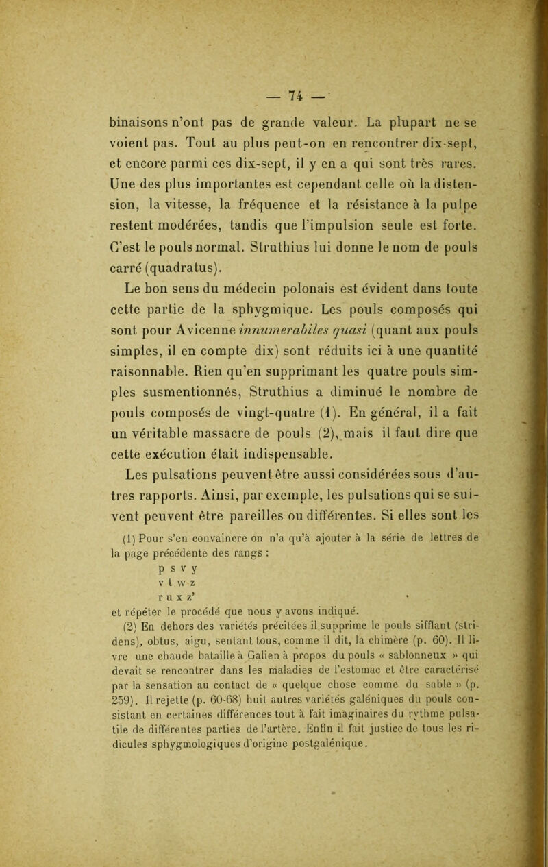 binaisons n’ont pas de grande valeur. La plupart ne se voient pas. Tout au plus peut-on en rencontrer dix sept, et encore parmi ces dix-sept, il y en a qui sont très rares. Une des plus importantes est cependant celle où la disten- sion, la vitesse, la fréquence et la résistance à la pulpe restent modérées, tandis que l’impulsion seule est forte. C’est le pouls normal. Struthius lui donne le nom de pouls carré (quadratus). Le bon sens du médecin polonais est évident dans foute cette partie de la sphygmique. Les pouls composés qui sont pour Avicenne innumerabiles quasi (quant aux pouls simples, il en compte dix) sont réduits ici à une quantité raisonnable. Rien qu’en supprimant les quatre pouls sim- ples susmentionnés, Struthius a diminué le nombre de pouls composés de vingt-quatre (1). En général, il a fait un véritable massacre de pouls (2), mais il faut dire que cette exécution était indispensable. Les pulsations peuventêtre aussi considérées sous d’au- tres rapports. Ainsi, par exemple, les pulsations qui se sui- vent peuvent être pareilles ou différentes. Si elles sont les (1) Pour s’en convaincre on n’a qu’à ajouter à la série de lettres de la page précédente des rangs : P s V y V t W Z r U X z’ et répéter le procédé que nous y avons indiqué. (2) En dehors des variétés précitées il supprime le pouls sifflant (stri- dens), obtus, aigu, sentant tous, comme il dit, la chimère (p. 60). Il li- vre une chaude bataille à Galien à propos du pouls « sablonneux » qui devait se rencontrer dans les maladies de l’estomac et être caractérisé par la sensation au contact de « quelque chose comme du sable » (p. 259). 11 rejette (p. 60-68) huit autres variétés galéniques du pouls con- sistant en certaines différences tout à fait imaginaires du rythme pulsa- tile de différentes parties de l’artère. Enfin il fait justice de tous les ri- dicules sphygmologiques d’origine postgalénique.