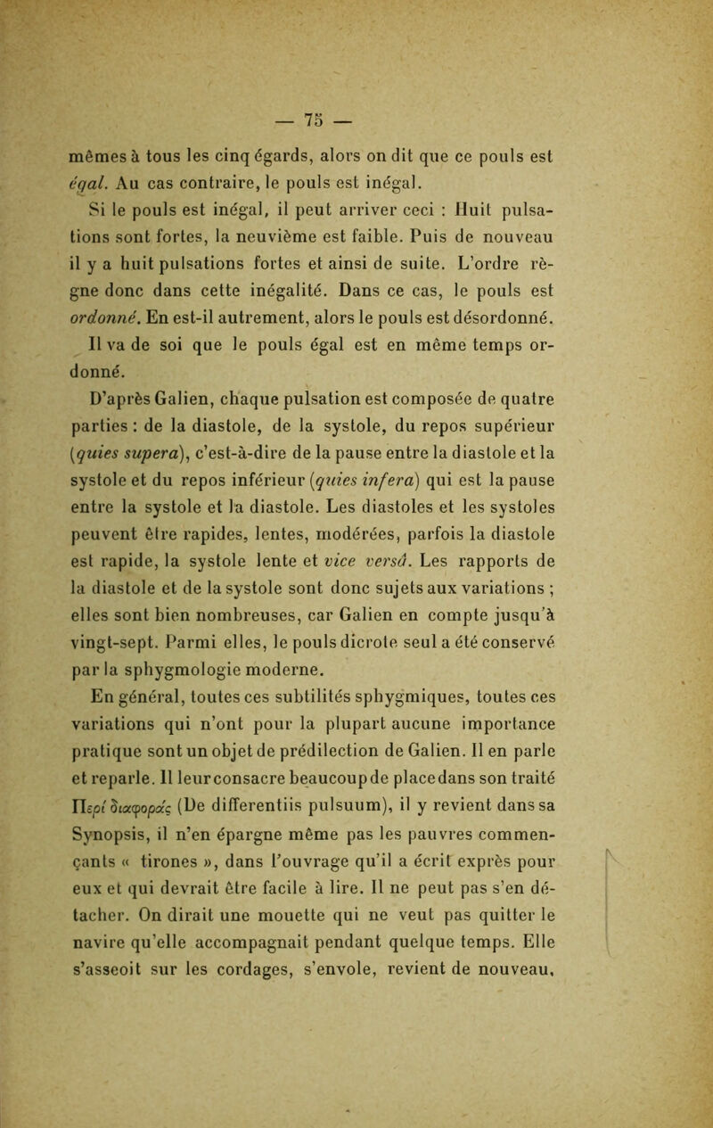 mêmes à tous les cinq égards, alors on dit que ce pouls est égal. Au cas contraire, le pouls est inégal. Si le pouls est inégal, il peut arriver ceci ; Huit pulsa- tions sont fortes, la neuvième est faible. Puis de nouveau il y a huit pulsations fortes et ainsi de suite. L’ordre rè- gne donc dans cette inégalité. Dans ce cas, le pouls est ordonné. En est-il autrement, alors le pouls est désordonné. Il va de soi que le pouls égal est en même temps or- donné. D’après Galien, chaque pulsation est composée de quatre parties : de la diastole, de la systole, du repos supérieur [quies supera), c’est-à-dire de la pause entre la diastole et la systole et du repos inférieur [qxties inféra) qui est la pause entre la systole et la diastole. Les diastoles et les systoles peuvent être rapides, lentes, modérées, parfois la diastole est rapide, la systole lente et vice versa. Les rapports de la diastole et de la systole sont donc sujets aux variations ; elles sont bien nombreuses, car Galien en compte jusqu’à vingt-sept. Parmi elles, le pouls dicrote seul a été conservé par la sphygmologie moderne. En général, toutes ces subtilités sphygmiques, toutes ces variations qui n’ont pour la plupart aucune importance pratique sont un objet de prédilection de Galien. Il en parle et reparle. 11 leur consacre beaucoupde placedans son traité riept Siaepojoaç (De differentiis pulsuum), il y revient dans sa Synopsis, il n’en épargne même pas les pauvres commen- çants « tirones », dans l’ouvrage qu’il a écrit exprès pour eux et qui devrait être facile à lire. Il ne peut pas s’en dé- tacher. On dirait une mouette qui ne veut pas quitter le navire qu’elle accompagnait pendant quelque temps. Elle s’asseoit sur les cordages, s’envole, revient de nouveau,