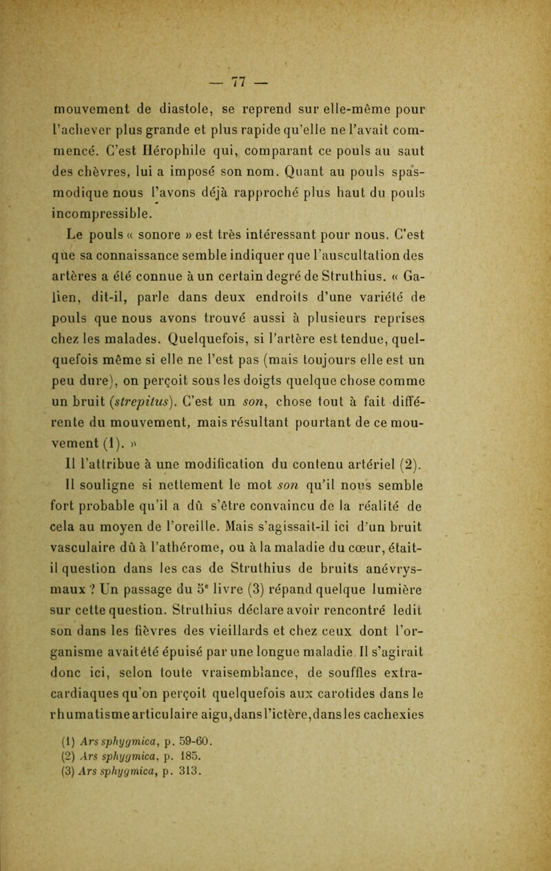 mouvement de diastole, se reprend sur elle-même pour l’achever plus grande et plus rapide qu’elle ne l’avait com- mencé. C’est Ilérophile qui, comparant ce pouls au saut des chèvres, lui a imposé son nom. Quant au pouls spa’s- modique nous l’avons déjà rapproché plus haut du pouls incompressible. Le pouls « sonore » est très intéressant pour nous. C’est que sa connaissance semble indiquer que l’auscultation des artères a été connue à un certain degré de Strulhius. « Ga- lien, dit-il, parle dans deux endroits d’une variété de pouls que nous avons trouvé aussi à plusieurs reprises chez les malades. Quelquefois, si l’artère est tendue, quel- quefois même si elle ne l’est pas (mais toujours elle est un peu dure), on perçoit sous les doigts quelque chose comme un bruit (strepitus). C’est un son, chose tout à fait diffé- rente du mouvement, mais résultant pourtant de ce mou- vement (1). » Il l’attribue à une modification du contenu artériel (2). Il souligne si nettement le mot son qu’il nou’s semble fort probable qu’il a dû s’être convaincu de la réalité de cela au moyen de l’oreille. Mais s’agissait-il ici d’un bruit vasculaire dû à l’athérome, ou à la maladie du cœur, était- il question dans les cas de Struthius de bruits anévrys- maux ? ün passage du 5‘ livre (3) répand quelque lumière sur celte question. Strulhius déclare avoir rencontré ledit son dans les fièvres des vieillards et chez ceux dont l’or- ganisme avaitété épuisé par une longue maladie II s’agirait donc ici, selon toute vraisemblance, de souffles extra- cardiaques qu’on perçoit quelquefois aux carotides dans le rhumatismearticulaire aigu,dansl’ictère,dansles cachexies (1) Ars sphygmica, p. 59-60. (2) Ars sphygmica, p. 185. {3) Ars sphygmica, p. 313.