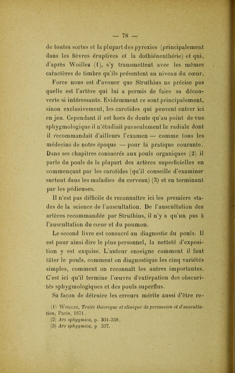 de loules sortes et la plupart des pyrexies (principalement dans les fièvres éruptives et la dothiénenthérie) et qui, d’après Woille* (1), s’y transmettent avec les mômes caractères de timbre qu’ils présentent au niveau du cœur. Force nous est d’avouer que Struthius ne précise pas quelle est l’artère qui lui a permis de faire sa décou- verte si intéressante. Evidemment ce sont principalement, sinon exclusivement, les carotides qui peuvent entrer ici en jeu. Cependant il est hors de doute qu’au point de vue spliygmologique il n’étudiait passeulement la radiale dont il recommandait d’ailleurs l’examen— comme tous les médecins de notre époque —pour la pratique courante. Dans ses chapitres consacrés aux pouls organiques (2) il parle du pouls de la plupart des artères superficielles en commençant par les carotides (qu’il conseille d’examiner surtout dans les maladies du cerveau) (3) et en terminant par les pédieuses. Il n’est pas difficile de reconnaître ici les premiers sta- des de la science de l’auscultation. De l’auscultation des artères recommandée par Struthius, il n’y a qu’un pas à l’auscultation du cœur et du poumon. Le second livre est consacré au diagnostic du pouls. 11 est pour ainsi dire le plus personnel, la netteté d’exposi- tion y est exquise. L'auteur enseigne comment il faut tâter le pouls, comment on diagnostique les cinq variétés simples, comment on reconnaît les autres importantes. C’est ici qu’il termine l’œuvre d’extirpation des obscuri- tés sphygmologiques et des pouls superflus. Sa façon de détruire les erreurs mérite aussi d’ôtre re- (11 WoiLLEZ, Traité théorique et clinique de percussion et d’ausculta- tion, Pai’i.s, 1871. (2) Ars sphygmica, p. 331-338. (3) vlrs sphygmica, p 337.