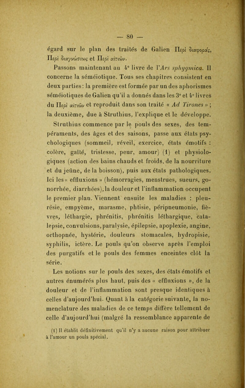 égard sur le plan des traités de Galien Ilsp Staçopaç, ri£|0£ âîayvûü£7£coç et càziôùv. Passons maintenant au 4® livre de l’yl/’5 sphyrjmica. Il concerne la séméiotique. Tous ses chapitres consistent en deux parties: la première est formée par un des aphorismes séméiotiques de Galien qu’il a donnés dans les 3® et 4® livres du rie/ît aXxvüsj et reproduit dans son traité « Ad Tirones » ; la deuxième, due à Strutliius, l’explique et le développe. Slruthius commence par le pouls des sexes, des tem- péraments, des âges et des saisons, passe aux états psy- chologiques (sommeil, réveil, exercice, états émotifs : colère, gaîté, tristesse, peur, amour) (1) et physiolo- giques (action des bains chauds et froids, de la nourriture et du jeûne, de la boisson), puis aux états pathologiques. Ici les« eftluxions » (hémorragies, menstrues, sueurs, gx)- norrhée, diarrhées), la douleur et l’inflammation occupent le premier plan. Viennent ensuite les maladies : pleu- résie, empyème, marasme, phtisie, péripneumonie, fiè- vres, léthargie, phrénitis, phrénitis léthargique, cata- lepsie, convulsions, paralysie, épilepsie, apoplexie, angine, orthopnée, hystérie, douleurs stomacales, hydropisie, syphilis, ictère. Le pouls qu’on observe après l’emploi des purgatifs et le pouls des femmes enceintes clôt la série. Les notions sur le pouls des sexes, des états émotifs et autres énumérés plus haut, puis des « eftluxions », de la douleur et de l’inflammation sont presque identiques à celles d’aujourd'hui. Quant à la catégorie suivante, la no- menclature des maladies de ce temps diffère tellement de celle d’aujourd’hui (malgré la ressemblance apparente de (1) Il établit définitivement qu’il n’y a aucune raison pour attribuer à l’amour un pouls spécial.