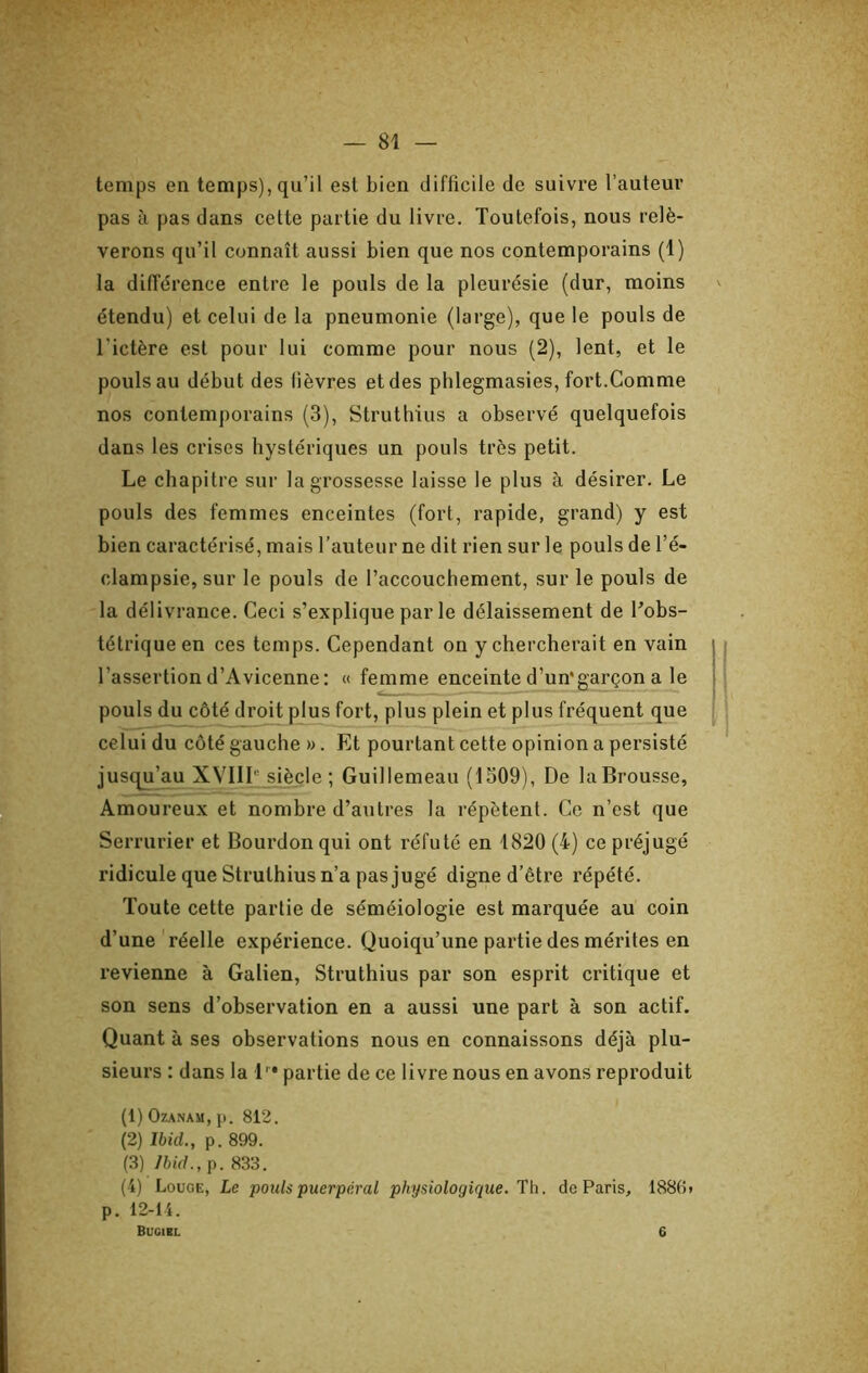 temps en temps), qu’il est bien difficile de suivre l’auteur pas à pas dans cette partie du livre. Toutefois, nous relè- verons qu’il connaît aussi bien que nos contemporains (1) la différence entre le pouls de la pleurésie (dur, moins étendu) et celui de la pneumonie (large), que le pouls de l’ictère est pour lui comme pour nous (2), lent, et le pouls au début des fièvres et des phlegmasies, fort.Comme nos contemporains (3), Struthius a observé quelquefois dans les crises hystériques un pouls très petit. Le chapitre sur la grossesse laisse le plus à désirer. Le pouls des femmes enceintes (fort, rapide, grand) y est bien caractérisé, mais l’auteur ne dit rien sur le pouls de l’é- clampsie, sur le pouls de l’accouchement, sur le pouls de la délivrance. Ceci s’explique par le délaissement de Tobs- tétriqueen ces temps. Cependant on y chercherait en vain l’assertion d’Avicenne: « femme enceinte d’un'garçon a le pouls du côté droit plus fort, plus plein et plus fréquent que celui du côté gauche ». Et pourtant cette opinion a persisté jus(^’au XVIIL siècle; Guillemeau (1509), De la Brousse, Amoureux et nombre d’autres la répètent. Ce n’est que Serrurier et Bourdon qui ont réfuté en 1820 (4) ce préjugé ridicule que Struthius n’a pas jugé digne d’être répété. Toute cette partie de séméiologie est marquée au coin d’une réelle expérience. Quoiqu’une partie des mérites en revienne à Galien, Struthius par son esprit critique et son sens d’observation en a aussi une part à son actif. Quant à ses observations nous en connaissons déjà plu- sieurs : dans la L* partie de ce livre nous en avons reproduit (1) OZANAU, p. 812. (2) Ibid., p. 899. (3) Ibid., p. 833. (4) Louge, Le pouls puerpéral physiologique. Th. de Paris, 188(î> p. 12-14. Bugirl 6