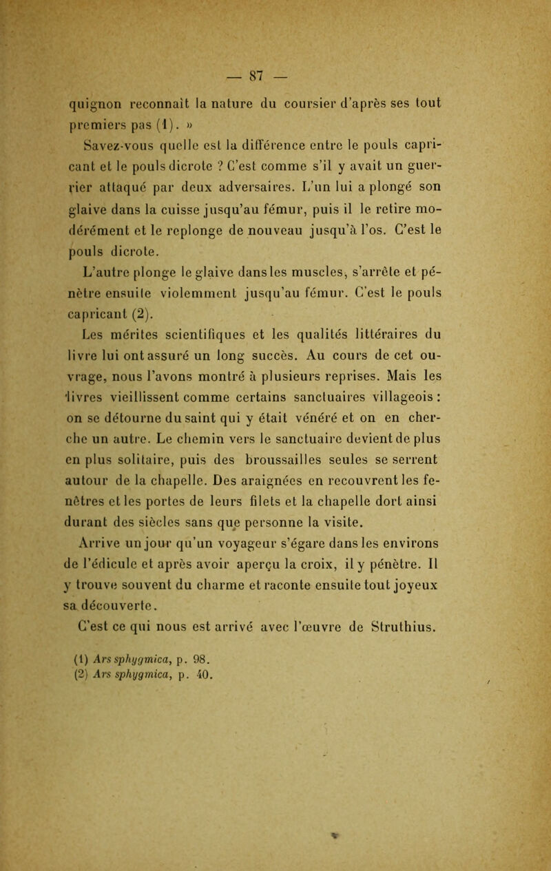 quignon reconnaît la nature du coursier d’après ses tout premiers pas (1). » Savez-vous quelle est la diiîérence entre le pouls capri- cant et le pouls dicrotc ? C’est comme s’il y avait un guer- rier attaqué par deux adversaires. L’un lui a plongé son glaive dans la cuisse jusqu’au fémur, puis il le retire mo- dérément et le replonge de nouveau jusqu’à l’os. C’est le pouls dicrote. L’autre plonge le glaive dans les muscles^ s’arrête et pé- nètre ensuile violemment jusqu’au fémur. C’est le pouls capricant (2). Les mérites scientifiques et les qualités littéraires du livre lui ont assuré un long succès. Au cours de cet ou- vrage, nous l’avons montré à plusieurs reprises. Mais les 'livres vieillissent comme certains sanctuaires villageois: on se détourne du saint qui y était vénéré et on en cher- che un autre. Le chemin vers le sanctuaire devient de plus en plus solitaire, puis des broussailles seules se serrent autour de la chapelle. Des araignées en recouvrent les fe- nêtres et les portes de leurs filets et la chapelle dort ainsi durant des siècles sans que personne la visite. Arrive un jour qu’un voyageur s’égare dans les environs de l’édicuIc et après avoir aperçu la croix, il y pénètre. Il y trouve souvent du charme et raconte ensuite tout joyeux sa découverte. C’est ce qui nous est arrivé avec l’œuvre de Struthius. (1) Ars sphygmlca, p. 98. (2) Ars sphygmica, p. 40. »