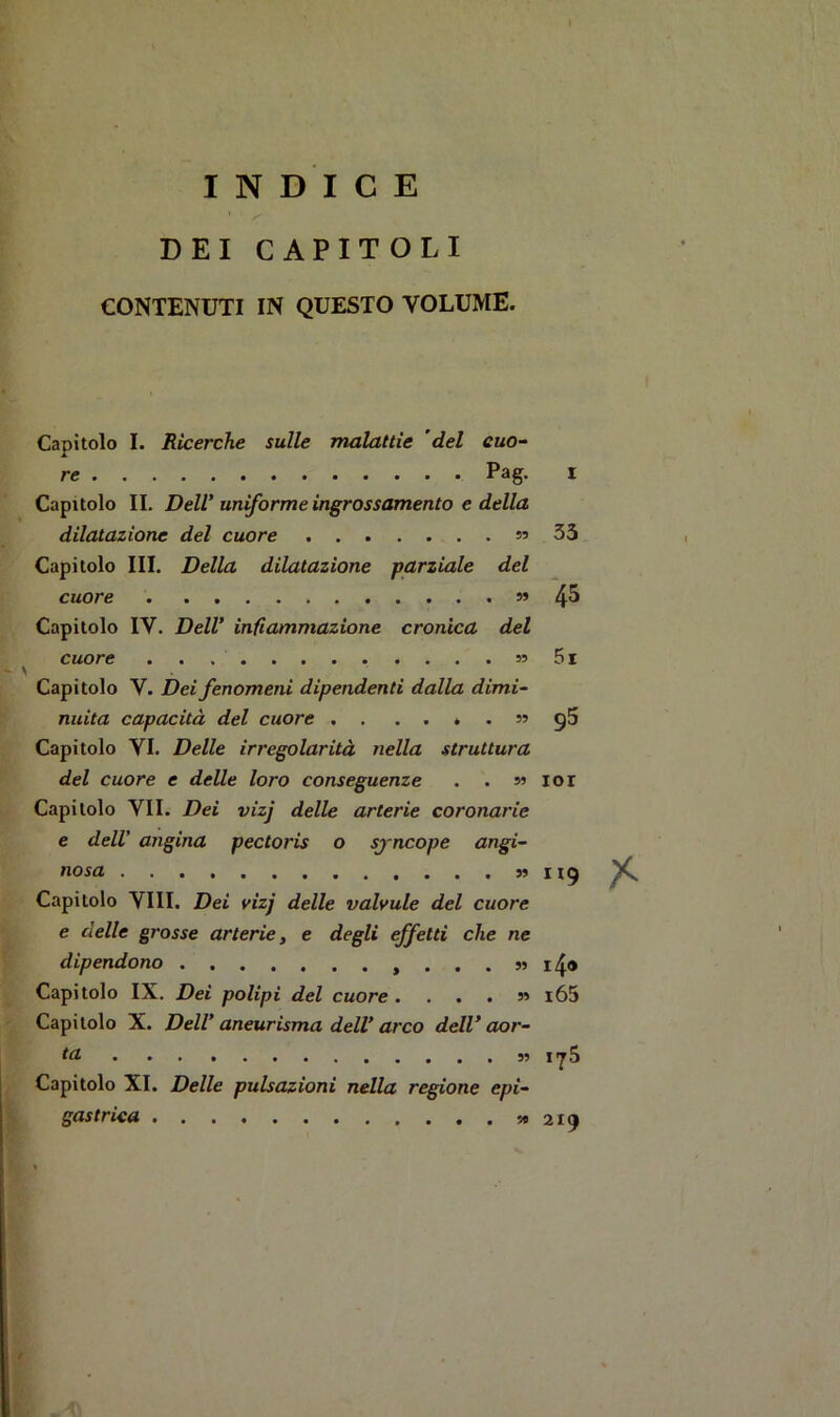 ¥ INDICE DEI CAPITOLI CONTENUTI IN QUESTO VOLUME. Capitolo I. Ricerche sulle malattìe 'del cuo- A re Pag. Capitolo IL Dell’uniforme ingrossamento e della dilatazione del cuore s’ Capitolo III. Della dilatazione parziale del cuore » Capitolo IV. Dell’ infiammazione cronica del cuore » ' ' , Capitolo V. Dei fenomeni dipendenti dalla dimi- nuita capacità del cuore . . . n ^ Capitolo VI. Delle irregolarità nella struttura ^ del cuore e delle loro conseguenze . . m [,< Capitolo VII. Dei vizj delle arterie coronarie e dell' angina pectoris o sjncope angi- nosa » Capitolo Vili. Dei vizj delle valvule del cuore te delle grosse arterie, e degli effetti che ne dipendono ,...»> Capitolo IX. Dei polipi del cuore. . . . » K Capitolo X. Dell’ aneurisma dell’arco dell’aor- * ta Capitolo XI. Delle pulsazioni nella regione epi- K gastrica 33 45 5i 95 lor H9 i4<> i65 l’jS 219 t