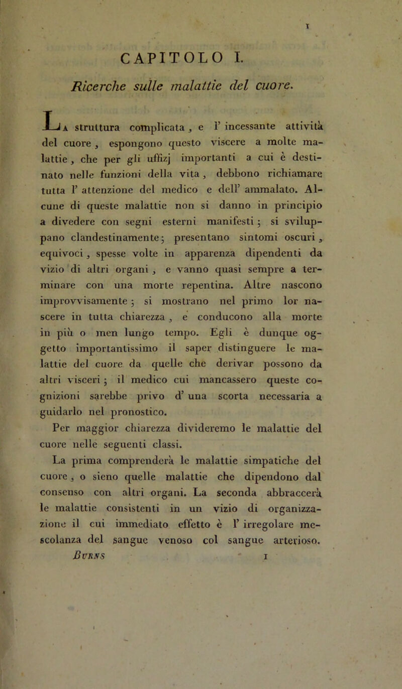 CAPITOLO I. Ricerche sulle malattìe del cuore. Ija struttura complicata, e l’incessante attività del cuore , espongono questo viscere a molte ma- lattie , che per gli uffizj importanti a cui è desti- nato nelle funzioni della vita, debbono richiamare tutta r attenzione del medico e dell’ ammalato. Al- cune di queste malattie non si danno in principio a divedere con segni esterni manifesti ; si svilup- pano clandestinamente; presentano sintomi oscuri, equivoci, spesse volte in apparenza dipendenti da vizio di altri organi , e vanno quasi sempre a ter- minare con una morte repentina. Altre nascono improvvisamente ; si mostrano nel primo lor na- scere in tutta chiarezza, e conducono alla morte in più o inen lungo tempo. Egli è dunque og- getto importantissimo il saper distinguere le ma- lattie del cuore da quelle che derivar possono da altri visceri ; il medico cui mancassero queste co- gnizioni sarebbe privo d’una scorta necessaria a guidarlo nel pronostico. Per maggior chiarezza divideremo le malattie del cuore nelle seguenti classi. La prima comprenderà le malattie simpatiche del cuore, o sieno quelle malattie che dipendono dal consenso con altri organi. La seconda abbraccerà le malattie consistenti in un vizio di organizza- zione il cui immediato effetto è 1’ irregolare me- scolanza del sangue venoso col sangue arterioso.