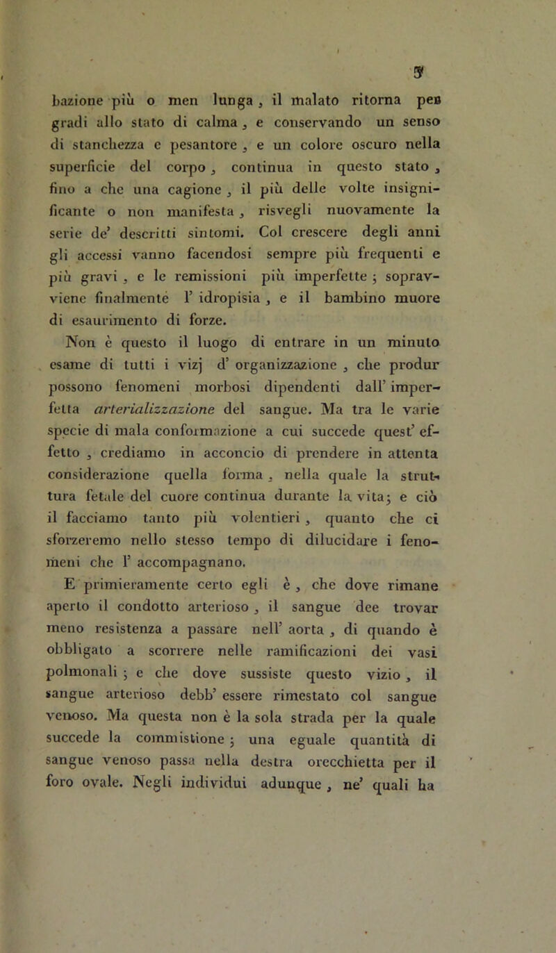 & bazione più o men lunga , il malato ritorna pe» gradi allo stato di calma , e conservando un senso di stanchezza c pesantore ^ e un colore oscuro nella superficie del corpo , continua in questo stato , fino a che una cagione , il più delle volte insigni- ficante o non manifesta, risvegli nuovamente la serie de’ descritti sintomi. Col crescere degli anni gli accessi vanno facendosi sempre più frecfuenti e più gravi j e le remissioni più imperfette j soprav- viene finalraenté 1’ idropisia j e il bambino muore di esaurimento di forze. Non è questo il luogo di entrare in un minuto . esame di tutti i vizj d’ organizzazione ^ che produr possono fenomeni morbosi dipendenti dall’ imper- fetta arterializzazione del sangue. Ma tra le varie specie di mala conformazione a cui succede quest’ ef- fetto 3 crediamo in acconcio di prendere in attenta considerazione quella forma ^ nella quale la strut-> tura fetale del cuore continua durante la vitaj e ciò il facciamo tanto più volentieri , quanto che ci sforzeremo nello stesso tempo di dilucidare i feno- meni che r accompagnano. E primieramente certo egli è , che dove rimane aperto il condotto arterioso, il sangue dee trovar meno resistenza a passare nell’ aorta , di quando è obbligato a scorrere nelle ramificazioni dei vasi polmonali ; e che dove sussiste questo vizio , il sangue arterioso debb’ essere rimestato col sangue venoso. Ma questa non è la sola strada per la quale succede la commistione ; una eguale quantità di sangue venoso passa nella destra orecchietta per il foro ovale. Negli individui adunque , ne’ quali ha