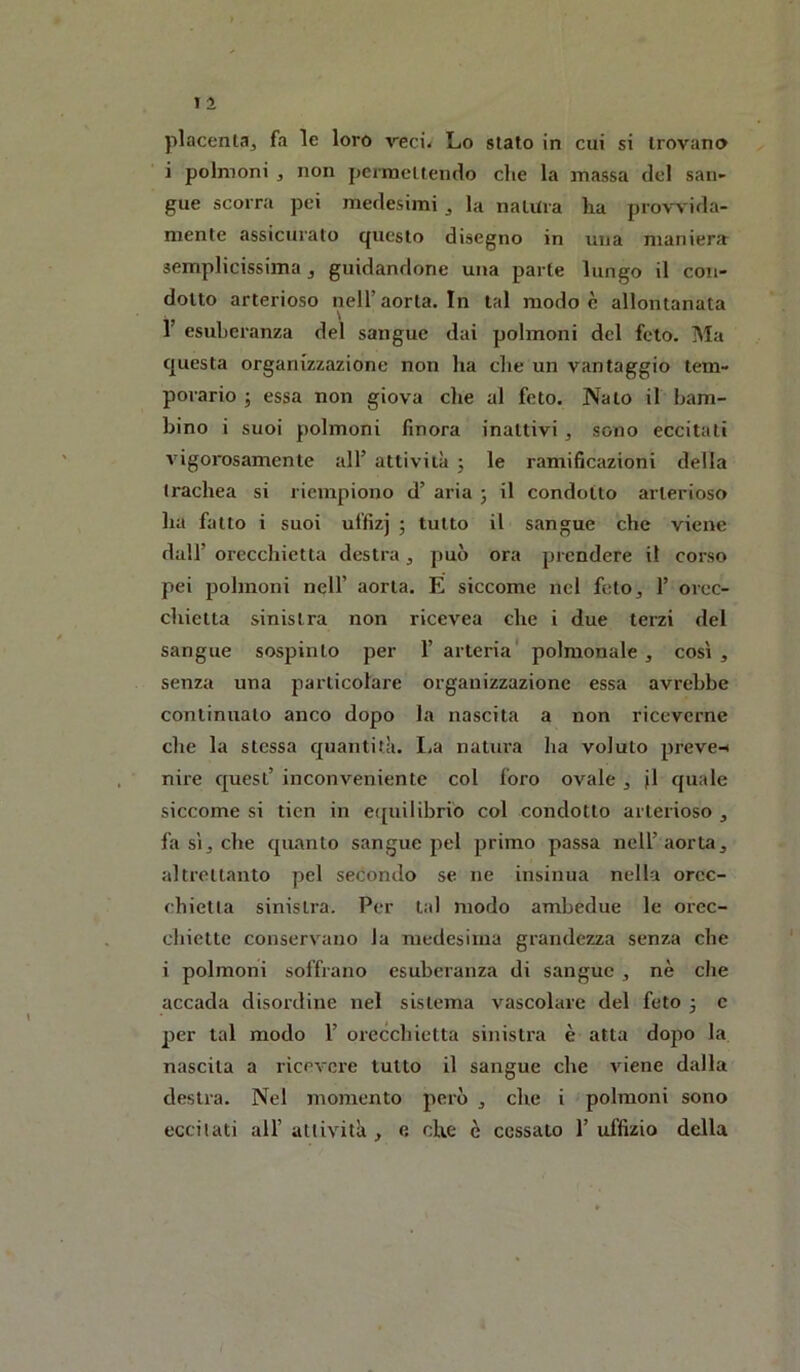 placenta^ fa le loro veci< Lo stato in cui si trovano i polmoni , non permettendo che la massa del san- gue scorra pei medesimi ^ la natura ha provvida- mente assicurato questo disegno in una maniera semplicissima, guidandone una parte lungo il con- dotto arterioso nell’aorta. In tal modo è allontanata r esuberanza del sangue dai polmoni del feto. Ma questa organizzazione non ha che un vantaggio tem- porario j essa non giova die al feto. Nato il bam- bino i suoi polmoni finora inattivi, sono eccitati vigorosamente all’ attività 5 le ramificazioni della trachea si riempiono d’ aria 3 il condotto arterioso ha fatto i suoi uffizj 3 tutto il sangue che viene dall’ orecchietta destra, può ora prendere il corso pei polmoni nell’ aorta. È siccome nel feto^ 1’ orec- cliietta sinistra non ricevea che i due terzi del sangue sospinto per 1’ arteria' polmonale , così , senza una particolare organizzazione essa avrebbe continuato anco dopo la nascita a non riceverne che la stessa quantità. La natura ha voluto preve-< nire quest’ inconveniente col foro ovale, jl quale siccome si tien in e([uilibri'o col condotto arterioso , fa sij che quanto sangue pel primo passa nell’aorta, altrettanto pel secondo se ne insinua nella orec- chietta sinistra. Per tal modo ambedue le orec- chiette conservano la medesima grandezza senza che i polmoni soffrano esuberanza di sangue , nè die accada disordine nel sistema vascolare del feto 3 c per tal modo 1’ orecchietta sinistra è atta dopo la nascita a ricevere tutto il sangue che viene dalla destra. Nel momento però , che i polmoni sono eccitati all’ attività , e che è cessato 1’ uffizio ddla