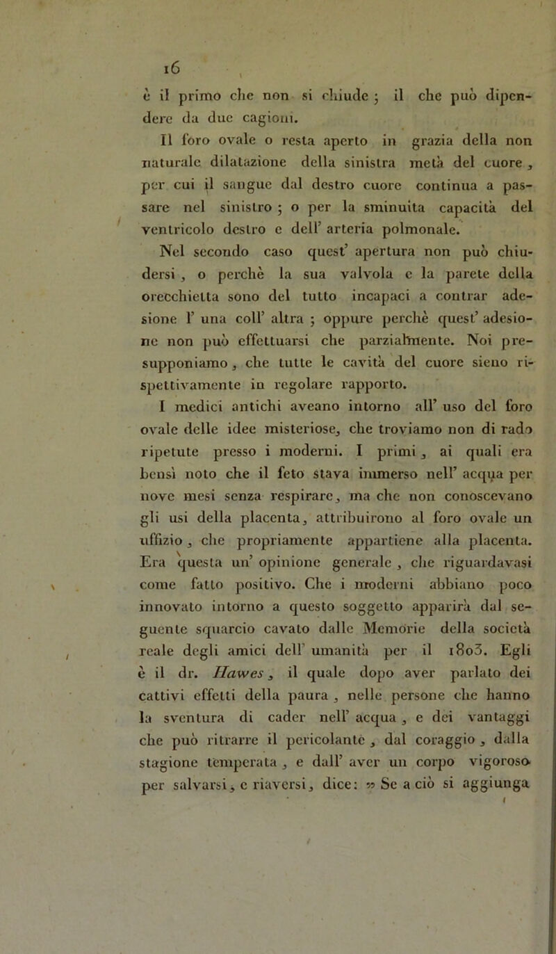 è il primo die non si chiude ; il che può dipen- dere da due cagioni. Il l’oro ovale o resta aperto in grazia della non naturale dilatazione della sinistra metà del cuore , per cui il sangue dal destro cuore continua a pas- sare nel sinistro ; o per la sminuita capacità del ^ ventricolo destro e dell’ arteria polmonale. Nel secondo caso quest’ apertura non può chiu- dersi , o perchè la sua valvola c la parete della orecchietta sono del tutto incapaci a centrar ade- sione r una coir altra ; oppure perchè c[uest’ adesio- ne non può effettuarsi che parziahnente. Noi pre- supponiamo, che tutte le cavità del cuore sieiio ri- spettivamente in regolare rapporto. I medici antichi aveano intorno all’ uso del foro ovale delle idee misteriose, che troviamo non di rado ripetute presso i moderni. I primi, ai quali era bensì noto che il feto stava immerso nell’ acqqa per nove mesi senza respirare, ma che non conoscevano gli usi della placenta, attribuirono al foro ovale un uffizio, die propriamente appartiene alla placenta. Era questa un’ opinione generale , die riguardavasi come fatto positivo. Che i nTOderni abbiano poco innovato intorno a questo soggetto apparirà dal se- guente squarcio cavato dalle Memorie della società reale degli amici dell’ umanità per il i8o3. Egli è il dr. Ilawes, il quale dopo aver parlato dei cattivi effetti della paura , nelle persone che hanno la sventura di cader nell’ acqua, e dei vantaggi che può ritrai're il pericolante , dal coraggio , dalla stagione temperata , e dall’ aver un corpo vigoroso per salvarsi j c riaversi, dice: » Se a ciò si aggiunga