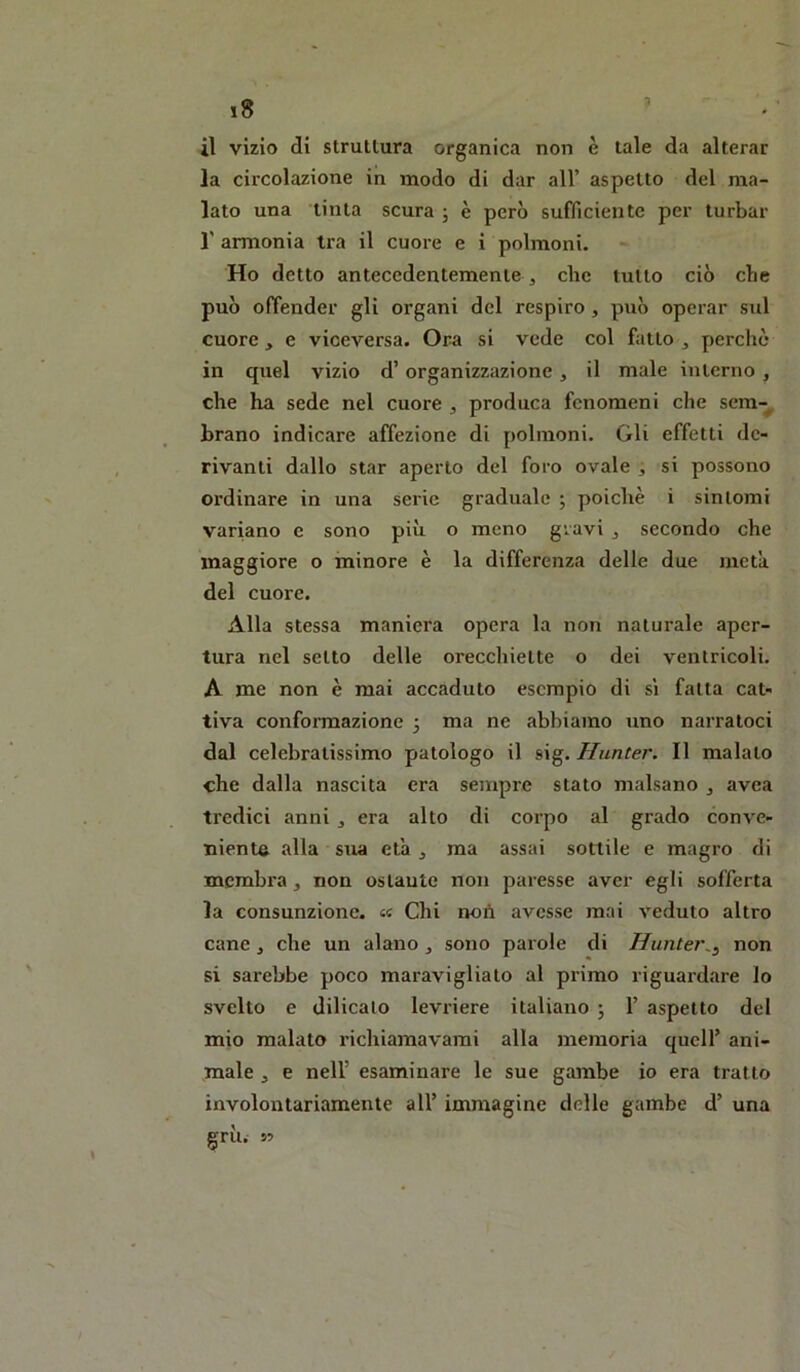 il vizio di struttura organica non è tale da alterar la circolazione in modo di dar all’ aspetto del ma- lato una tinta scura ; è però sufficiente per turbar l'armonia ti’a il cuore e i polmoni. Ho detto antecedentemente ^ die tutto ciò che può ofTender gli organi del respiro, può operar sul cuore, e viceversa. Or-a si vede col fatto ^ perchè in quel vizio d’organizzazione, il male interno , che ha sede nel cuore , produca fenomeni che sem-^ brano indicare affezione di polmoni. Gli effetti de- rivanti dallo star aperto del foro ovale , si possono ordinare in una serie graduale ; poiché i sintomi variano e sono più o meno gravi ^ secondo che maggiore o minore è la differenza delle due meta del cuore. Alla stessa maniera opera la non naturale aper- tura nel setto delle orecchiette o dei ventricoli. A me non è mai accaduto esempio di sì fatta cat- tiva conformazione 5 ma ne abbiamo uno narratoci dal celebratissimo patologo il sig. Hunter. Il malato che dalla nascita era sempre stato malsano , avea tredici anni ^ era alto di corpo al grado conve- niente alla sua età j ma assai sottile e magro di membra, non ostaute non paresse aver egli sofferta la consunzione. «« Chi noù avesse mai veduto altro cane , che un alano ^ sono parole di Huntei\^ non si sarebbe poco maravigliato al primo riguardare lo svelto e dilicalo levriere italiano j 1’ aspetto del mio malato richiamavami alla memoria quell’ ani- male , e nell’ esaminare le sue gambe io era tratto involontariamente all’ immagine delle gambe d’ una gru. 55