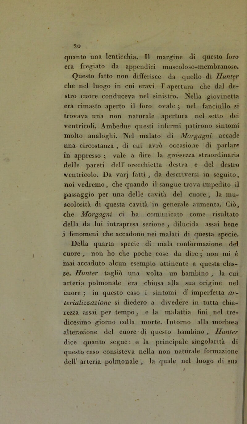 quanto una lenticchia. Il margine di questo foro era fregiato da appendici muscoloso-membranose. Questo fatto non differisce da quello di Huntcr che nel luogo in cui eravi 1’ «apertura che dal de- stro cuore conduceva nel sinistro. Nella giovinetta era rimasto aperto il foro ovale j nel fanciullo si trovava una non naturale apertura nel setto dei ventricoli. Ambedue questi infermi patirono sintomi molto analoghi. Nel malato di Morgagni accade una circostanza , di cui avrò occasione di parlare in appresso ; vale a dire la grossezza straordinaria delle pareti dell’ orecchietta destra e del destro ventricolo. Da varj fatti , da descriversi in seguito^ noi vedremo, che quando il sangue trova impedito il passaggio per una delle cavità del cuore , la mu- scolosità di questa cavità in generale aumenta. Ciò, che Morgagni ci ha comunicato come risultato della da lui intrapresa sezione , dilucida assai bene 4 fenomeni che accadono nei maiali di questa specie. Della quarta specie di mala conformazione dei cuore , non ho che poche cose da dire ; non mi è mai accaduto alcun esempio attinente a questa clas- se. Hunter tagliò una volta un bambino , la cui arteria polmonale era chiusa alla sua origine nel cuore ; in questo caso i sintomi d’ imperfetta ar- terializzazione si diedero a divedere in tutta chia- rezza assai per tempo, e la malattia fini nel tre- dicesimo giorno colla morte. Intorno alla morbosa alterazione del cuore di questo bambino , Hunter dice quanto segue: « la principale singolarità di questo caso consisteva nella non naturale formazione dell’ arteria polmonale , la quale nel luogo di sua