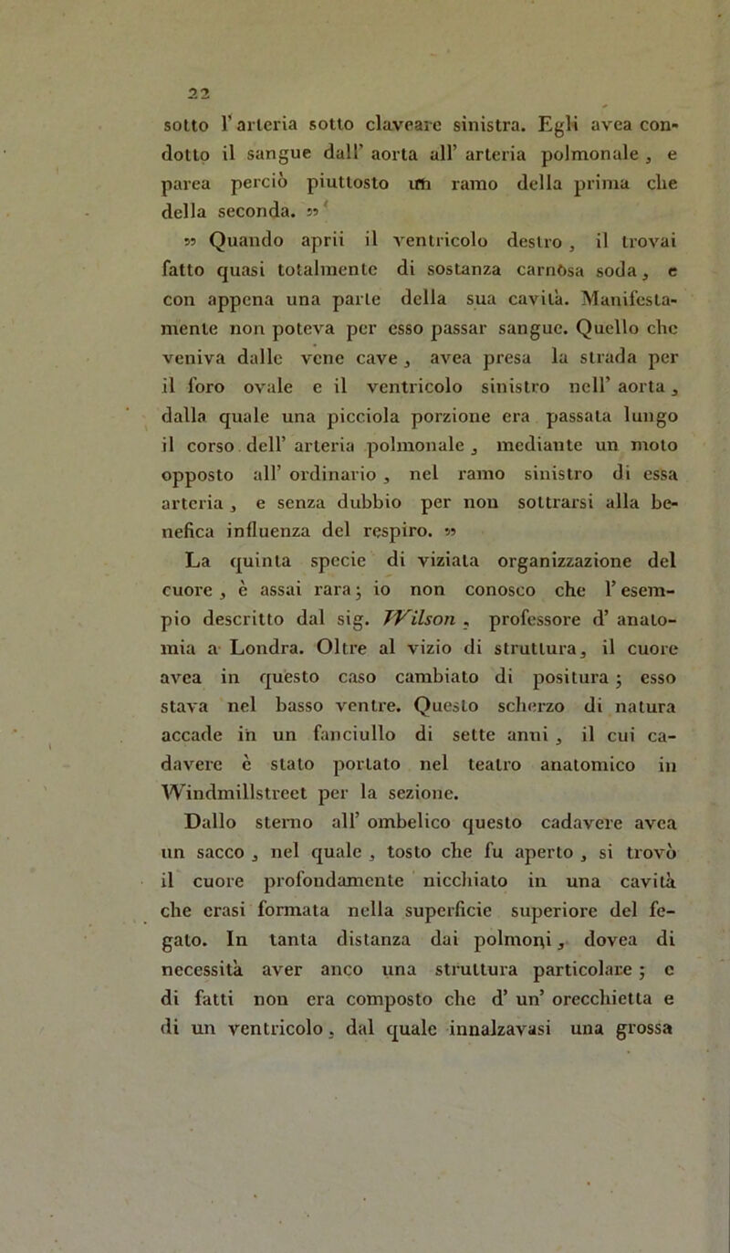 sotto 1*arteria sotto clavearc sinistra. EgK avea con- dotto il sangue dall’ aorta all’ arteria polmonale , e parea perciò piuttosto uSi ramo della prima die della seconda, s? ' 53 Quando aprii il A^entricolo destro , il trovai fatto quasi totalmente di sostanza carnósa soda, e con appena una parte della sua cavità. Manifesta- mente non poteva per esso passar sangue. Quello che veniva dalle vene cave , avea presa la strada per il foro ovale e il ventricolo sinistro nell’ aorta, dalla quale una picciola porzione era passata lungo il corso dell’arteria polmonale, mediante un moto opposto all’ ordinario , nel ramo sinistro di essa arteria , e senza dubbio per non sottrarsi alla be- nefica influenza del respiro. 55 La quinta specie di viziata organizzazione del cuore , è assai rara ; io non conosco che l’esem- pio descritto dal sig. Wilson , professore d’ anato- mia a- Londra. Oltre al vizio di struttura, il cuore avea in questo caso cambiato di positura ; esso stava nel basso ventre. Questo sclierzo di natura accade ih un fanciullo di sette anni , il cui ca- davere è stato portato nel teatro anatomico in Windmillstreet per la sezione. Dallo sterno all’ ombelico questo cadavere avea un sacco , nel quale , tosto che fu aperto , si trovò il cuore profondamente nicchiato in una cavità che crasi formata nella superficie superiore del fe- gato. In tanta distanza dai polmorti, dovea di necessità aver anco una struttura particolare ; c di fatti non era composto che d’ un’ orecchietta e di un ventricolo, dal quale innalzavasi una grossa