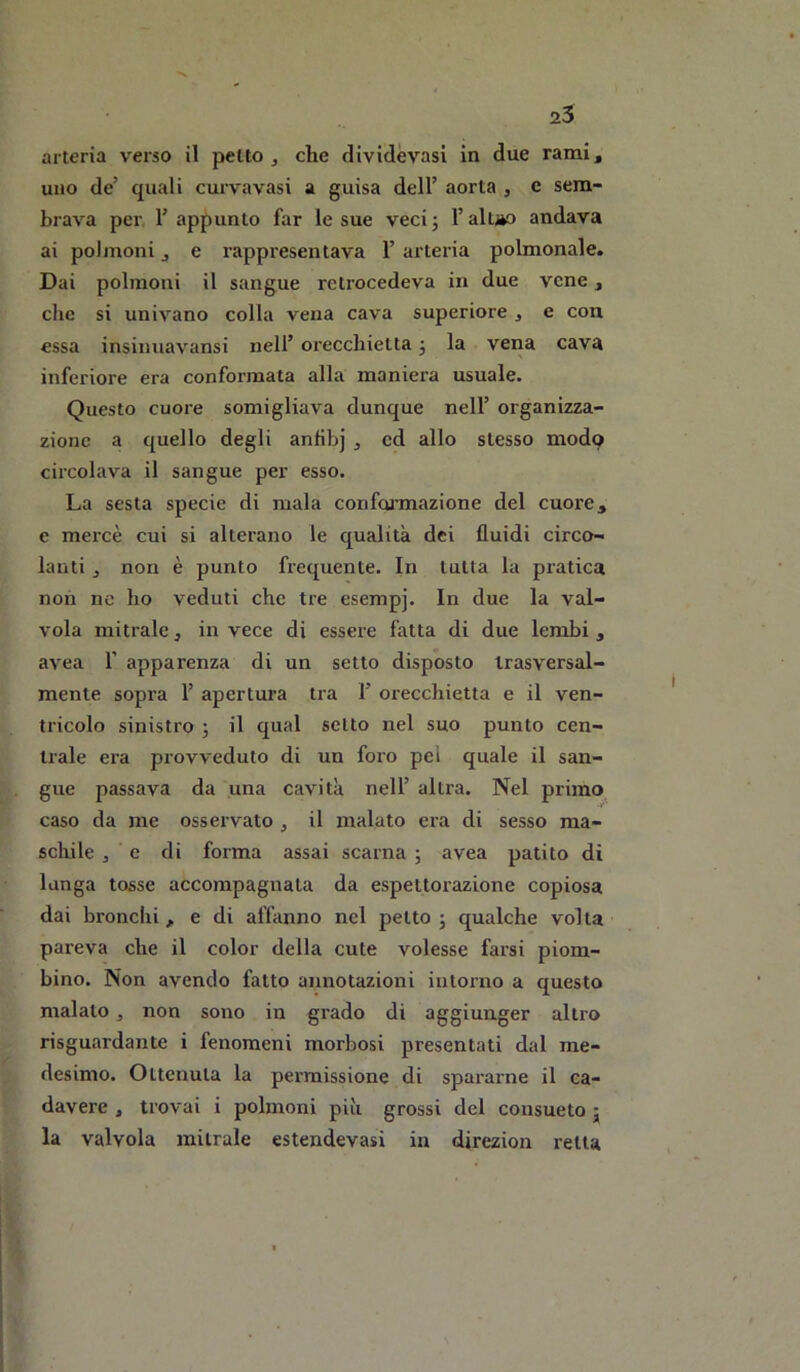 2$ arteria verso il petto , che dividèvasi in due rami, uno de’ quali curvavasi a guisa dell’ aorta , e sem- brava per l’appunto far le sue vecij l’altjèo andava ai polmoni, e rappi'esentava 1’ arteria polmonale. Dai polmoni il sangue retrocedeva in due vene, die si univano colla vena cava superiore , e con essa insiiiuavansi nell’ orecchietta 3 la vena cava inferiore era conformata alla maniera usuale. Questo cuore somigliava dunque nell’ organizza- zione a quello degli anfibj , ed allo stesso modo circolava il sangue per esso. La sesta specie di mala confonnazione del cuore, e mercè cui si alterano le qualità dei fluidi circo- lanti , non è punto frequente. In tutta la pratica non ne ho veduti che tre esempj. In due la val- vola mitrale, in vece di essere fatta di due lembi , avea T apparenza di un setto disposto trasversal- mente sopra 1’ apertura tra 1’ orecchietta e il ven- tricolo sinistro ; il qual setto nel suo punto cen- trale era provveduto di un foro pei quale il san- gue passava da una cavità nell’ altra. Nel primo caso da me osservato , il malato era di sesso ma- schile j e di forma assai scarna ; avea patito di lunga tosse accompagnata da espettorazione copiosa dai bronchi , e di affanno nel petto ; qualche voi ta pareva che il color della cute volesse farsi piom- bino. Non avendo fatto annotazioni intorno a questo malato ^ non sono in grado di aggiunger altro risguardante i fenomeni morbosi presentati dal me- desimo. Ottenuta la permissione di spararne il ca- davere , trovai i polmoni più grossi del consueto j la valvola mitrale estendevasi in direzion retta