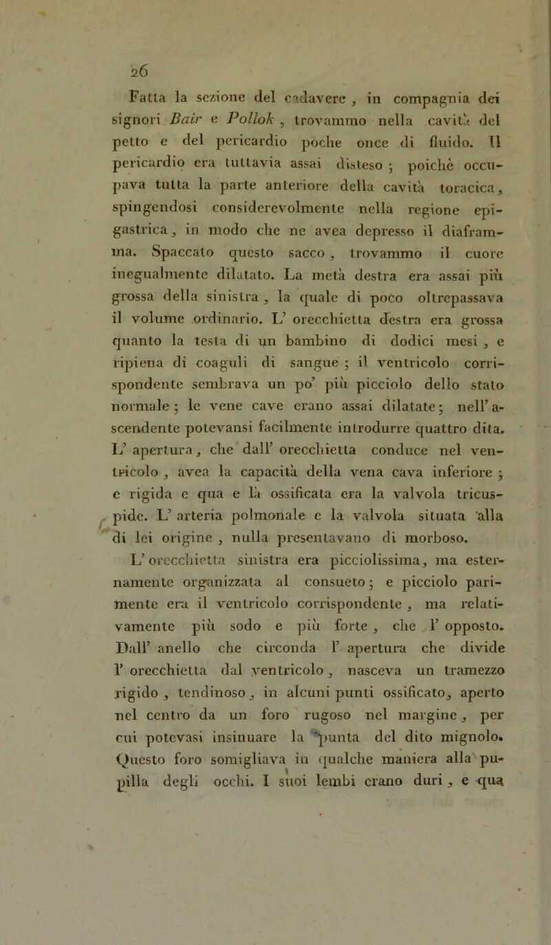 2Ó Fatta la sezione del cadavere , in compagnia dei signori Bair e Polloh , trovammo nella caviti del petto e del pericardio poche once di fluido. 11 pericardio era tuttavia assai disteso 5 poiché occu- pava tutta la parte anteriore della cavità toracica, spingendosi considerevolmente nella regione epi- gastrica , in modo che ne avea depresso il diafram- ma. Spaccalo questo sacco , trovammo il cuore inegualmente dilatalo. La metà destra era assai più grossa della sinistra , la quale di poco oltrepassava il volume ordinario. L’ orecchietta destra era grossa qTianto la testa di un bambino di dodici mesi , e ripiena di coaguli di sangue ; il ventricolo corri- spondente sembrava un po’ più picciolo dello stato normale; le vene cave ei'ano assai dilatate; neH’a- scendente potevansi facilmente introdurre quattro dita, L’ apertura, clic dall’ orecchietta conduce nel ven- tricolo , avea la capacità della vena cava inferiore ; e rigida e qua e là ossificata era la valvola tricus- ^ pidc. L’ arteria polmonale e la valvola situala alla di lei origine , nulla presentavano di morboso. L’orecchietta sinistra era picciolissima, ma ester- namente organizzala al consueto ; e picciolo pari- mente era il ventricolo corrispondente , ma relati- vamente più sodo e più forte , die 1’ opposto. Dall’ anello che circonda 1’ apertura che divide 1’ orecchietta dal ventricolo, nasceva un tramezzo rigido , lendinoso, in alcuni punti ossificato, aperto nel centro da un foro rugoso nel margine, per cui potevasi insinuare la giunta del dito mignolo. Questo foro somigliava in qualche maniera alla pu- pilla degli occhi. I suoi lembi erano duri, e qua