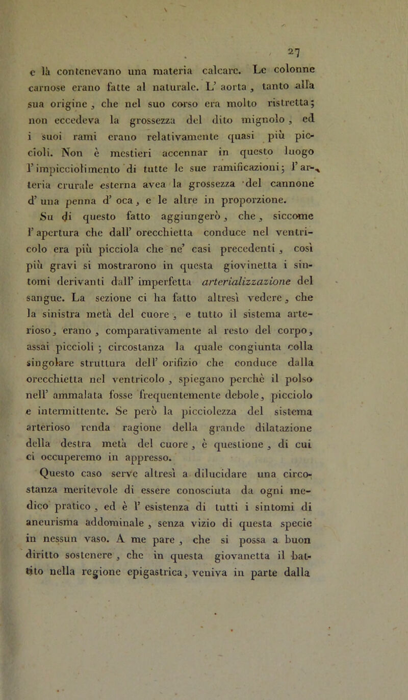 c là contenevano una materia calcare. Le colonne carnose erano fatte al naturale. L’ aorta , tanto alla sua origine j che nel suo corso era molto ristretta; non eccedeva la grossezza del dito mignolo, ed i suoi rami erano relativamente quasi più pic- cioli. Non è mestieri accennar in questo luogo l’impicciolimcnto di tutte le sue ramificazioni; l’ar-^ teria crurale esterna avea la grossezza 'del cannone d’ una penna d’ oca, e le altre in proporzione. Su di questo fatto aggiungerò, che, siccome r apertura che dall’ orecchietta conduce nel ventri- colo era più picciola che ne’ casi precedenti, cosi più gravi si mostrarono in questa giovinetta i sin- tomi derivanti dall’ imperfetta arterializzazione del sangue. La sezione ci ha fatto altresì vedere, che la sinistra metà del cuore , e tutto il sistema arte- rioso, erano , comparativamente al resto del corpo, assai piccioli ; circostanza la quale congiunta colla singolare struttura dell’ orifizio che conduce dalla orecchietta nel ventricolo , spiegano perchè il polso nell’ ammalata fosse fiequentemente debole, picciolo e intei-mittentc. Se però la picciolezza del sistema arterioso renda ragione della grande dilatazione della destra metà del cuore , è questione , di cui ci occuperemo in appresso. Questo caso sei-ve altresì a dilucidare una circor stanza meritevole di essere conosciuta da ogni me- dico pratico , ed è 1’ esistenza di tutti i sintomi di ancurisrha addominale , senza vizio di questa specie in nessun vaso. A me pare , che si possa a buon diritto sostenere , che in questa giovanetta il bat- tito nella regione epigastrica, veniva in parte dalla