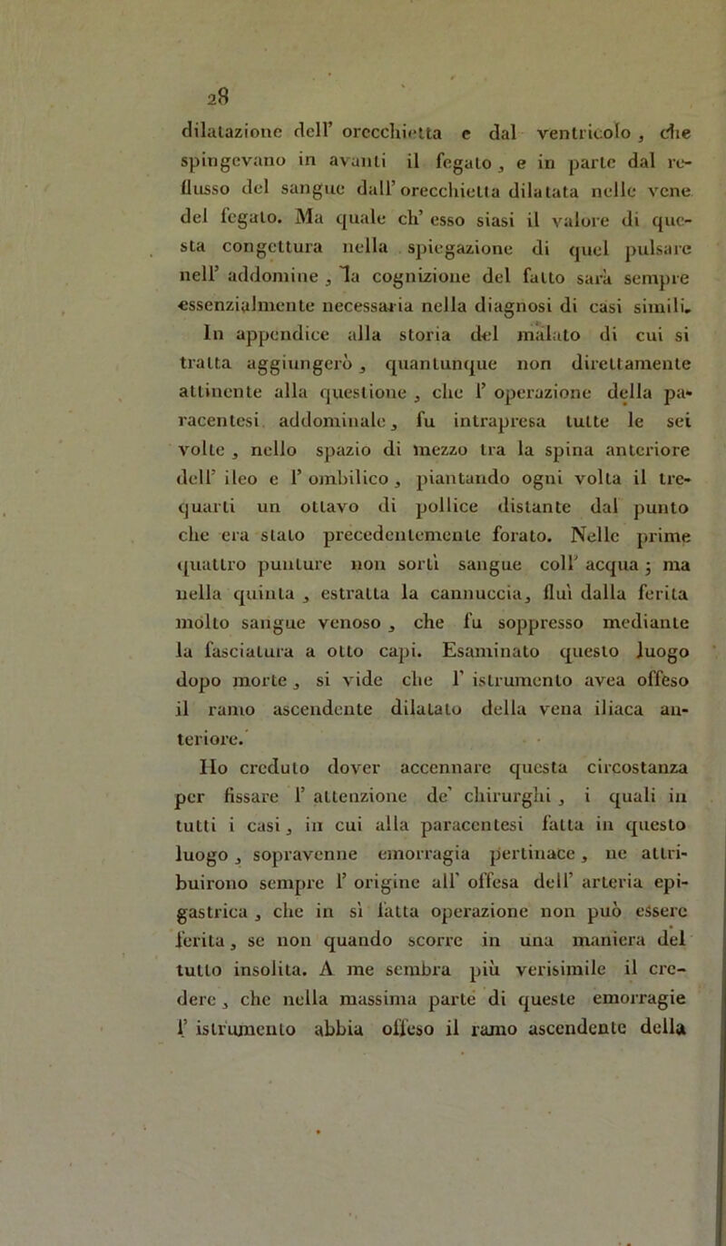 a8 dilatazione dell’ orecchietta e dal ventricolo , die spingevano in avanti il fegato ^ e in parte dal re- flusso del sangue dall’oreccliietla dilatata nelle vene del fegato. Ma quale eh’ esso siasi il valore di que- sta congettura nella spiegazione di quel pulsare nell’ addomine , la cognizione del fatto sarà sempre essenzialmente necessaria nella diagnosi di casi simili. In appendice alla storia del malato di cui si tratta aggiungerò, quantunque non direttamente attinente alla questione , che 1’ operazione della pa* racentesi addominale ^ fu intrapresa tutte le sei volte j nello spazio di mezzo tra la spina anteriore deir ileo e 1’ ombilico, piantando ogni volta il tre- quarti un ottavo di pollice distante dal punto che era stato precedentemente forato. Nelle prime «[uattro punture non sorti sangue coll’ acqua 3 ma nella quinta , estratta la cannuccia, fluì dalla ferita mólto sangue venoso , che fu soppresso mediante la fasciatura a otto capi. Esaminato questo luogo dopo morte , si vide che 1’ istrumento avea offeso il ramo ascendente dilatato della vena iliaca an- teriore. Ilo creduto dover accennare questa circostanza per fissare 1’ attenzione de’ chirurghi , i quali in tutti i casi, in cui alla paraccntesi fatta in questo luogo, sopravenne emorragia pertinace, iic attri- buirono sempre 1’ origine all' offesa dell’ arteria epi- gastrica , che in si fatta operazione non può essere ferita, se non quando scorre in una maniera del tutto insolita. A me sembra più verisimile il cre- dere , che nella massima parte di queste emorragie 1’ istrumento abbia offeso il ramo ascendente della