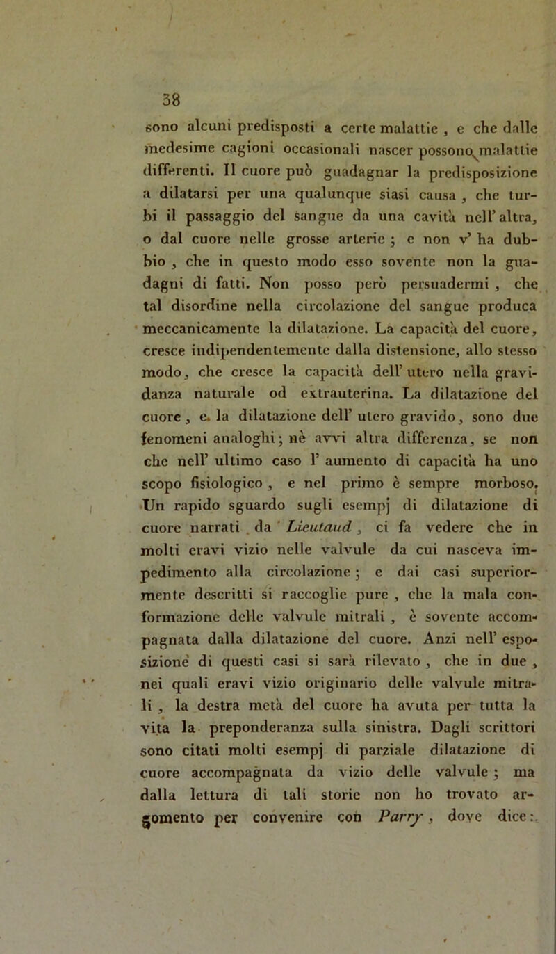 sono alcuni predisposti a certe malattie , e che dalle medesime cagioni occasionali nascer possono^malattie differenti. Il cuore può guadagnar la predisposizione a dilatarsi per una qualunque siasi causa , che tur- bi il passaggio del sangue da una cavita nell’altra, o dal cuore nelle grosse arterie ; e non v’ ha dub- bio , che in questo modo esso sovente non la gua- dagni di fatti. Non posso però persuadermi , che tal disordine nella circolazione del sangue produca • meccanicamente la dilatazione. La capacita del cuore, cresce indipendentemente dalla distensione, allo stesso modo, che cresce la capacità dell’utero nella gravi- danza naturale od extrautefin.a. La dilatazione del cuore, e. la dilatazione dell’utero gravido, sono due fenomeni analoghi; nè avvi altra differenza, se non che nell’ ultimo caso 1’ aumento di capacità ha uno scopo fisiologico, e nel primo è sempre morboso. •Un rapido sguardo sugli esempj di dilatazione di cuore narrati . da ' Lieutaud , ci fa vedere che in molti cravi vizio nelle valvule da cui nasceva im- pedimento alla circolazione ; e dai casi superior- mente descritti si raccoglie pure , che la mala con- formazione delle valvule mitrali , è sovente accom- pagnata dalla dilatazione del cuore. Anzi nell’ espo- sizione' di questi casi si sarà rilevato , che in due , nei quali eravi vizio originario delle valvule mitra- li , la destra metà del cuore ha avuta per tutta la vita la preponderanza sulla sinistra. Dagli scrittori sono citati molti esempj di parziale dilatazione di cuore accompagnata da vizio delle valvule ; ma dalla lettura di tali storie non ho trovato ar- gomento per convenire con Parrjr, dove dice