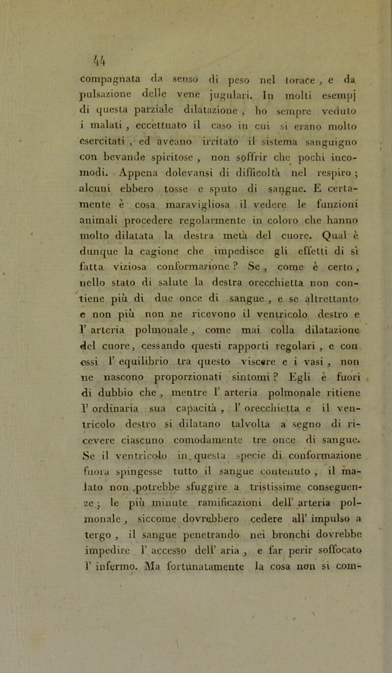 compagnata da senso di peso nel lorace ^ e da pulsazione delle vene jugulari. In molli esempj di questa parziale dilatazione , ho sempre veduto i malati ^ eccettuato il caso in cui si erano molto esercitati , ed aveano irritalo il sistema sanguigno con bevande spiritose , non soffrir che pochi inco- modi. Appena dolevansi di difficoltà nel respiro ; alcuni ebbeio tosse e sputo di sangue. E certa- mente è cosa maravigliosa il vedere le funzioni animali procedere regolarmente in coloro che hanno mollo dilatata la destra metà del cuore. Qual è dunque la cagione che impedisce gli effetti di sì fatta viziosa conformazione ? Se j come è certo, nello stalo di salute la destra orecchietta non con- tiene più di due once di sangue , e se altrettanto e non più non ne ricevono il ventricolo destro e 1’ arteria polmouale, come mai colla dilatazione del cuorej cessando questi rapporti regolari , e con ossi 1’ equilibrio tra questo viscare e i vasi ^ non ne nascono proporzionati sintomi ? Egli è fuori di dubbio che j mentre 1’ arteria polmonale ritiene 1’ ordinaria sua capacità , F oreccliietta e il ven- tricolo destro si dilatano talvolta a segno di ri- cevere ciascuno comodamente tre once di sangue. Se il ventricolo in. questa specie di conformazione fuora spingesse tutto il sangue contenuto ^ il ma- lato non .potrebbe sfuggire a tristissime conseguen- ze j le più minute ramificazioni dell’ arteria pol- monale j siccome dovrebbero cedere all’ impulso a tergo , il sangue penetrando nei bronchi dovrebbe impedire 1’ accesso dell’ aria , e far perir soffocalo F infermo. Ma fortunatamente la cosa non si com- !