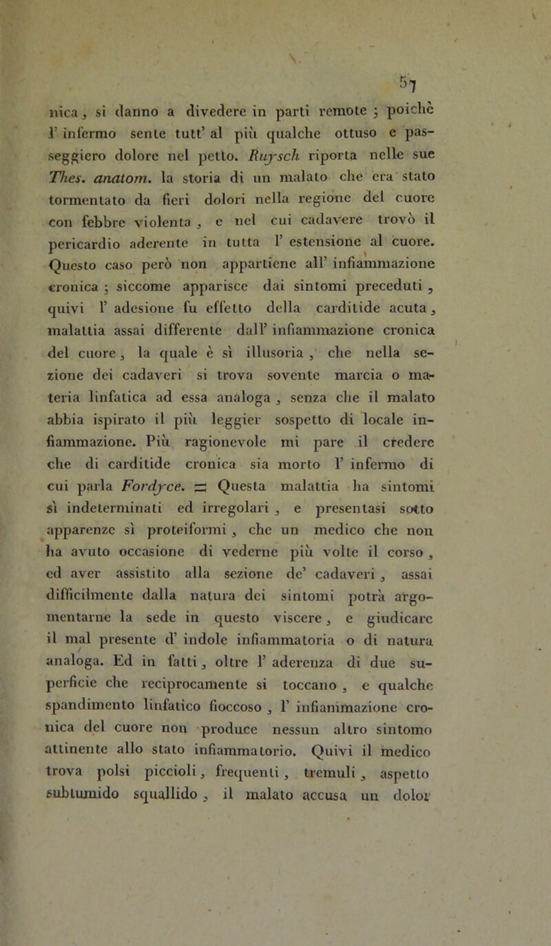 Mica, si danno a divedere in parti remote 3 poiché r infermo sente tutt’ al più qualche ottuso e pas- seggierò dolore nel petto. Riiysch riporla nelle sue Thes. anatom. la storia di un malato che era stato tormentato da fieri dolori nella i-egiòne del cuore con febbre violenta , c nel cui cadavere trovo il pericardio aderente in tutta 1’ estensione al cuore. Questo caso però non appartiene all’ infiammazione cronica 3 siccome apparisce dai sintomi preceduti , quivi r adesione fu effetto della cardilide acuta, malattia assai differente dall’ infiammazione cronica del cuore, la quale è sì illusoria, che nella se- zione dei cadaveri si trova sovente marcia o ma- teria linfatica ad essa analoga , senza che il malato abbia ispirato il più leggier sospetto di locale in- fiammazione. Più ragionevole mi pare il credere che di carditide cronica sia morto 1’ infermo di cui parla Fordj'ce. s Questa malattia ha sintomi sì indeterminati ed irregolari , e presentasi sotto ^apparenze sì proteiformi , che un medico che non ha aAmto occasione di vederne più volle il corso, cd aver assistito alla sezione de’ cadaveri , assai difficilmente dalla natura dei sintomi potrà argo- mentarne la sede in questo viscere, e giudicare il mal presente d’ indole infiammatoria o di natura analoga. Ed in fatti, oltre 1’ aderenza di due su- perficie che reciprocamente si toccano , e qualche spandimenlo linfatico fioccoso , 1’ infianimazione cro- nica del cuore non produce nessun altro sintomo attinente allo stato infiammatorio. Quivi il medico trova polsi piccioli, frequenti, tremuli, aspetto sublumido squallido, il malato accusa un dolor