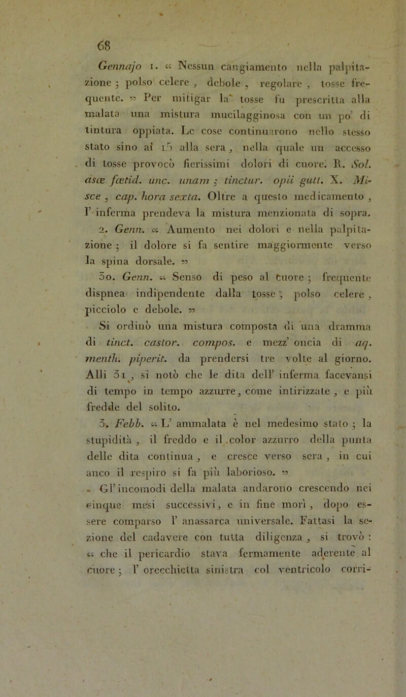 Gennajo i. « Nessun cangiamento nella palpita- zione ; polso celere , debole , regolare , tosse li’e- qiiente. 55 Per mitigar la tosse fu prescritta alla malata una mistura mucilagginosa con un po’ di tintura oppiata. Le cose continuarono nello stesso stato sino al i/i alla sera j nella quale un accesso di tosse provocò fierissimi dolori di cuore! R. Sol. ciste feetid. unc. unain ; tinctar. opU gutt. X. Mi- sce j cap. liora sexta. Oltre a questo medicamento , r inferma prendeva la mistura menzionata di sopra, 2. Gemi, a Aumento nei dolori e nella palpita- zione ; il dolore si fa sentire maggionnente verso la spina dorsale, 55 5o. Genn. <■<. Senso di peso al Cuore ; frequente dispnea indipendente dalla tosse ^ polso celere , picciolo c debole. 55 Si ordinò una mistura composta di una dramma di tinct. castor. compos. e mezz’ oncia di aq. mentii, piperit. da prendersi tre volte al giorno. Alli 5i , si notò che le dita dell’ inferma facevansi di tempo in tempo azzurre^ come intirizzate , e piìi fredde del solito. 5\. Fehh. <■<. L’ ammalata è nel medesimo stato j la stupidità j il freddo e il .color azzurro della punta delle dita continua, e cresce verso sera , in cui anco il respiro si fa pii'i laborioso. 5? - or incomodi della malata andarono crescendo nei cinque mòsi successivi j c in fine morì , dopo es- sere comparso 1’ anassarca universale. Fattasi la se- zione del cadavere con tutta diligenza , si trovò : V. che il pericardio stava fermamente aderente al ciiore ; 1’ orecchietta sinistra col ventricolo corri-